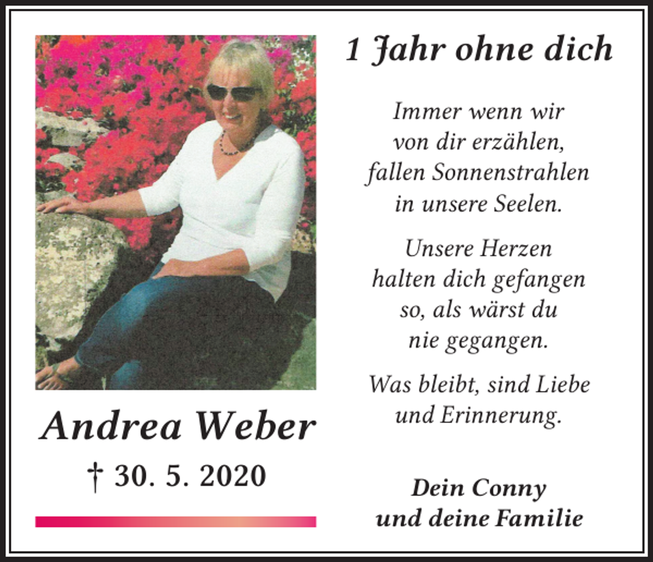 <p>1 Jahr ohne dich<br />Immer wenn wir<br />von dir erzählen,<br />fallen Sonnenstrahlen<br />in unsere Seelen.<br />Unsere Herzen<br />halten dich gefangen<br />so, als wärst du<br />nie gegangen.</p><p>Andrea Weber<br />† 30. 5. 2020</p><p>Was bleibt, sind Liebe<br />und Erinnerung.<br />Dein Conny<br />und deine Familie</p>