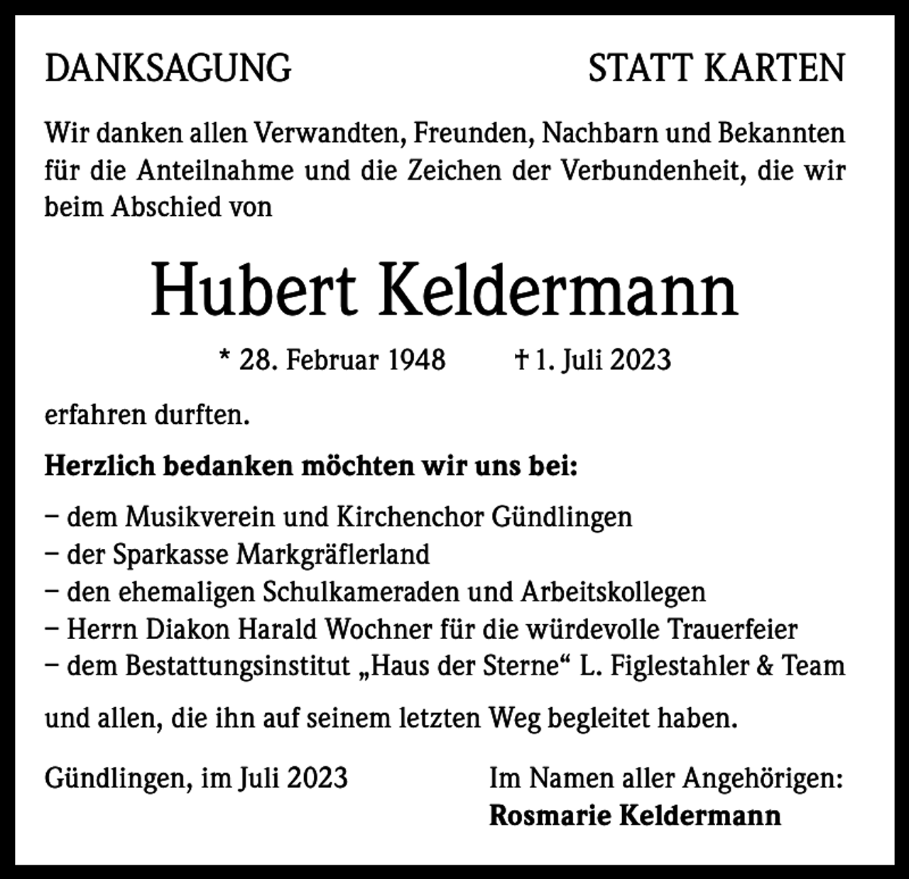 <p>DANKSAGUNG</p><p>STATT KARTEN</p><p>Wir danken allen Verwandten, Freunden, Nachbarn und Bekannten<br />für die Anteilnahme und die Zeichen der Verbundenheit, die wir<br />beim Abschied von</p><p>Hubert Keldermann<br />* 28. Februar 1948</p><p>† 1. Juli 2023</p><p>erfahren durften.<br />Herzlich bedanken möchten wir uns bei:<br />– dem Musikverein und Kirchenchor Gündlingen<br />– der Sparkasse Markgräflerland<br />– den ehemaligen Schulkameraden und Arbeitskollegen<br />– Herrn Diakon Harald Wochner für die würdevolle Trauerfeier<br />– dem Bestattungsinstitut „Haus der Sterne“ L. Figlestahler &amp; Team<br />und allen, die ihn auf seinem letzten Weg begleitet haben.<br />Gündlingen, im Juli 2023 Im Namen aller Angehörigen:<br />Rosmarie Keldermann</p>