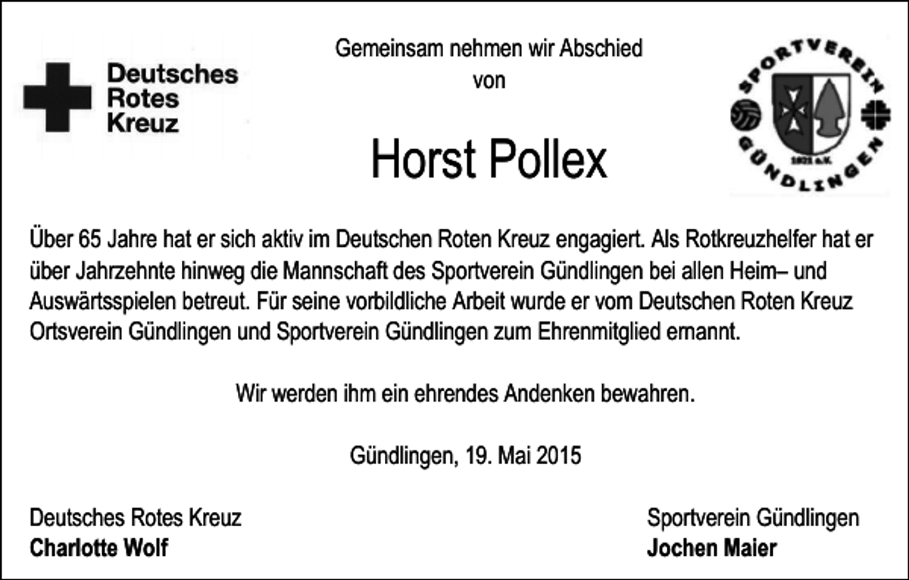 <p>Gemeinsam nehmen wir Abschied<br />von</p><p>Horst Pollex<br />Über 65 Jahre hat er sich aktiv im Deutschen Roten Kreuz engagiert. Als Rotkreuzhelfer hat er<br />über Jahrzehnte hinweg die Mannschaft des Sportverein Gündlingen bei allen Heim– und<br />Auswärtsspielen betreut. Für seine vorbildliche Arbeit wurde er vom Deutschen Roten Kreuz<br />Ortsverein Gündlingen und Sportverein Gündlingen zum Ehrenmitglied ernannt.<br />Wir werden ihm ein ehrendes Andenken bewahren.<br />Gündlingen, 19. Mai 2015<br />Deutsches Rotes Kreuz<br />Charlotte Wolf</p><p>Sportverein Gündlingen<br />Jochen Maier</p>