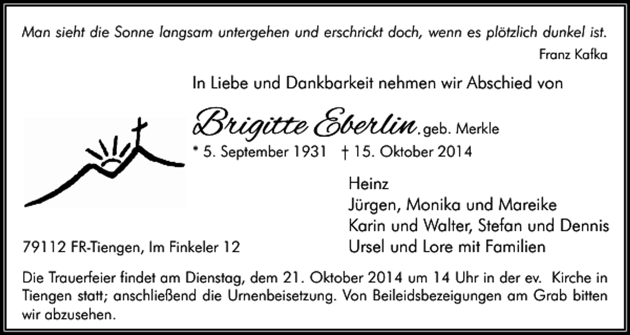 <p>Man sieht die Sonne langsam untergehen und erschrickt doch, wenn es plötzlich dunkel ist.<br />Franz Kafka</p><p>In Liebe und Dankbarkeit nehmen wir Abschied von</p><p>Brigitte Eberlin</p><p>, geb. Merkle</p><p>* 5. September 1931 † 15. Oktober 2014</p><p>79112 FR-Tiengen, Im Finkeler 12</p><p>Heinz<br />Jürgen, Monika und Mareike<br />Karin und Walter, Stefan und Dennis<br />Ursel und Lore mit Familien</p><p>Die Trauerfeier findet am Dienstag, dem 21. Oktober 2014 um 14 Uhr in der ev. Kirche in<br />Tiengen statt; anschließend die Urnenbeisetzung. Von Beileidsbezeigungen am Grab bitten<br />wir abzusehen.</p>