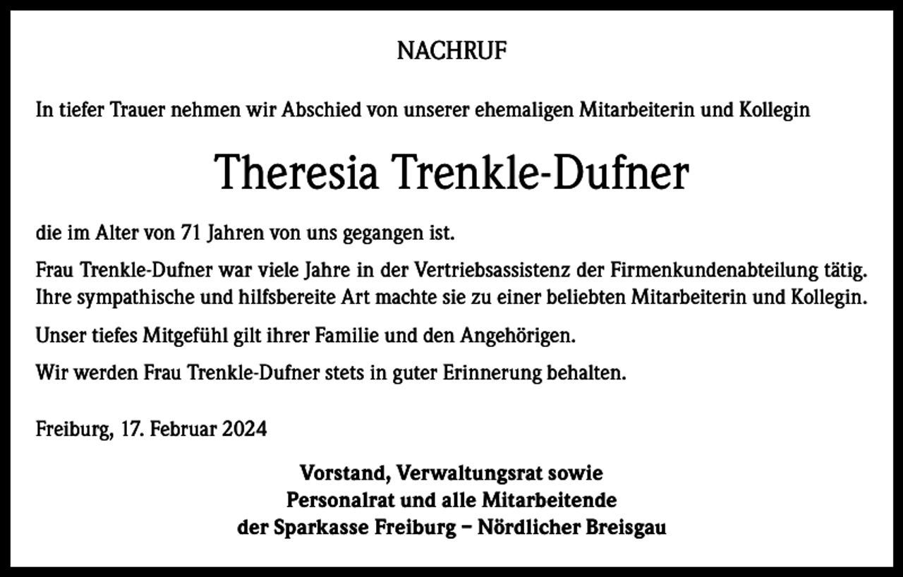 <p>NACHRUF<br />In tiefer Trauer nehmen wir Abschied von unserer ehemaligen Mitarbeiterin und Kollegin</p><p>Theresia Trenkle-Dufner<br />die im Alter von 71 Jahren von uns gegangen ist.<br />Frau Trenkle-Dufner war viele Jahre in der Vertriebsassistenz der Firmenkundenabteilung tätig.<br />Ihre sympathische und hilfsbereite Art machte sie zu einer beliebten Mitarbeiterin und Kollegin.<br />Unser tiefes Mitgefühl gilt ihrer Familie und den Angehörigen.<br />Wir werden Frau Trenkle-Dufner stets in guter Erinnerung behalten.<br />Freiburg, 17. Februar 2024<br />Vorstand, Verwaltungsrat sowie<br />Personalrat und alle Mitarbeitende<br />der Sparkasse Freiburg – Nördlicher Breisgau</p>