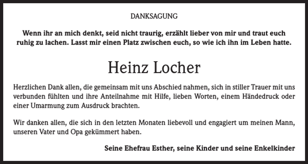 <p>DANKSAGUNG<br />Wenn ihr an mich denkt, seid nicht traurig, erzählt lieber von mir und traut euch<br />ruhig zu lachen. Lasst mir einen Platz zwischen euch, so wie ich ihn im Leben hatte.</p><p>Heinz Locher<br />Herzlichen Dank allen, die gemeinsam mit uns Abschied nahmen, sich in stiller Trauer mit uns<br />verbunden fühlten und ihre Anteilnahme mit Hilfe, lieben Worten, einem Händedruck oder<br />einer Umarmung zum Ausdruck brachten.<br />Wir danken allen, die sich in den letzten Monaten liebevoll und engagiert um meinen Mann,<br />unseren Vater und Opa gekümmert haben.<br />Seine Ehefrau Esther, seine Kinder und seine Enkelkinder</p>