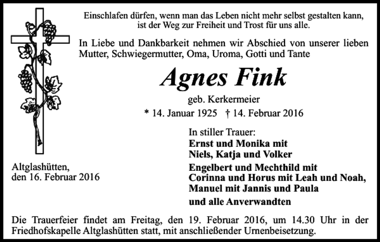 <p>Einschlafen dürfen, wenn man das Leben nicht mehr selbst gestalten kann,<br />ist der Weg zur Freiheit und Trost für uns alle.</p><p>In Liebe und Dankbarkeit nehmen wir Abschied von unserer lieben<br />Mutter, Schwiegermutter, Oma, Uroma, Gotti und Tante</p><p>Agnes Fink</p><p>geb. Kerkermeier<br />* 14. Januar 1925 † 14. Februar 2016</p><p>Altglashütten,<br />den 16. Februar 2016</p><p>In stiller Trauer:<br />Ernst und Monika mit<br />Niels, Katja und Volker<br />Engelbert und Mechthild mit<br />Corinna und Horus mit Leah und Noah,<br />Manuel mit Jannis und Paula<br />und alle Anverwandten</p><p>Die Trauerfeier findet am Freitag, den 19. Februar 2016, um 14.30 Uhr in der<br />Friedhofskapelle Altglashütten statt, mit anschließender Urnenbeisetzung.</p>