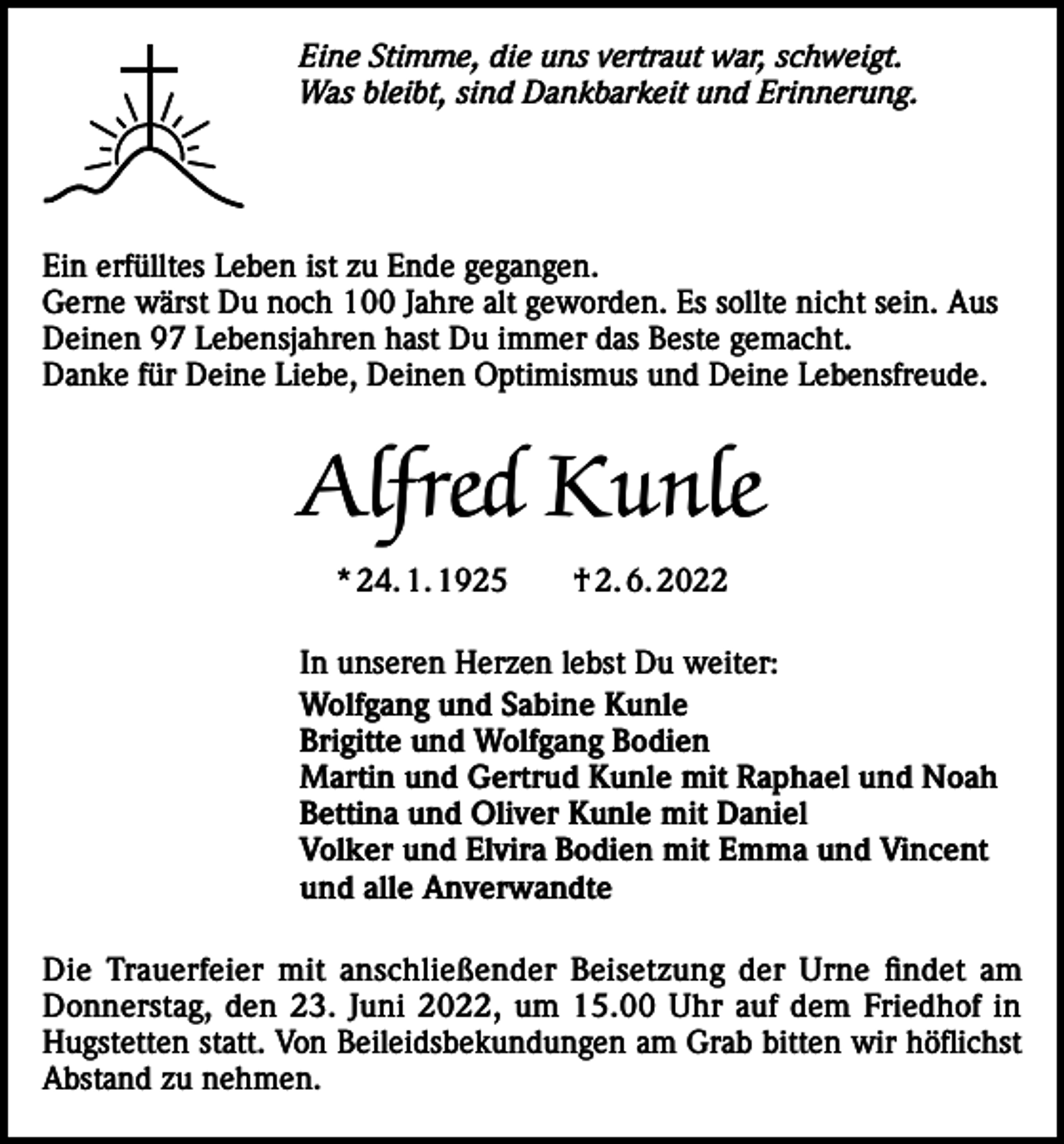 <p>Eine Stimme, die uns vertraut war, schweigt.<br />Was bleibt, sind Dankbarkeit und Erinnerung.</p><p>Ein erfülltes Leben ist zu Ende gegangen.<br />Gerne wärst Du noch 100 Jahre alt geworden. Es sollte nicht sein. Aus<br />Deinen 97 Lebensjahren hast Du immer das Beste gemacht.<br />Danke für Deine Liebe, Deinen Optimismus und Deine Lebensfreude.</p><p>Alfred Kunle<br />* 24. 1. 1925 † 2. 6. 2022<br />In unseren Herzen lebst Du weiter:<br />Wolfgang und Sabine Kunle<br />Brigitte und Wolfgang Bodien<br />Martin und Gertrud Kunle mit Raphael und Noah<br />Bettina und Oliver Kunle mit Daniel<br />Volker und Elvira Bodien mit Emma und Vincent<br />und alle Anverwandte<br />Die Trauerfeier mit anschließender Beisetzung der Urne findet am<br />Donnerstag, den 23. Juni 2022, um 15.00 Uhr auf dem Friedhof in<br />Hugstetten statt. Von Beileidsbekundungen am Grab bitten wir höflichst<br />Abstand zu nehmen.</p>