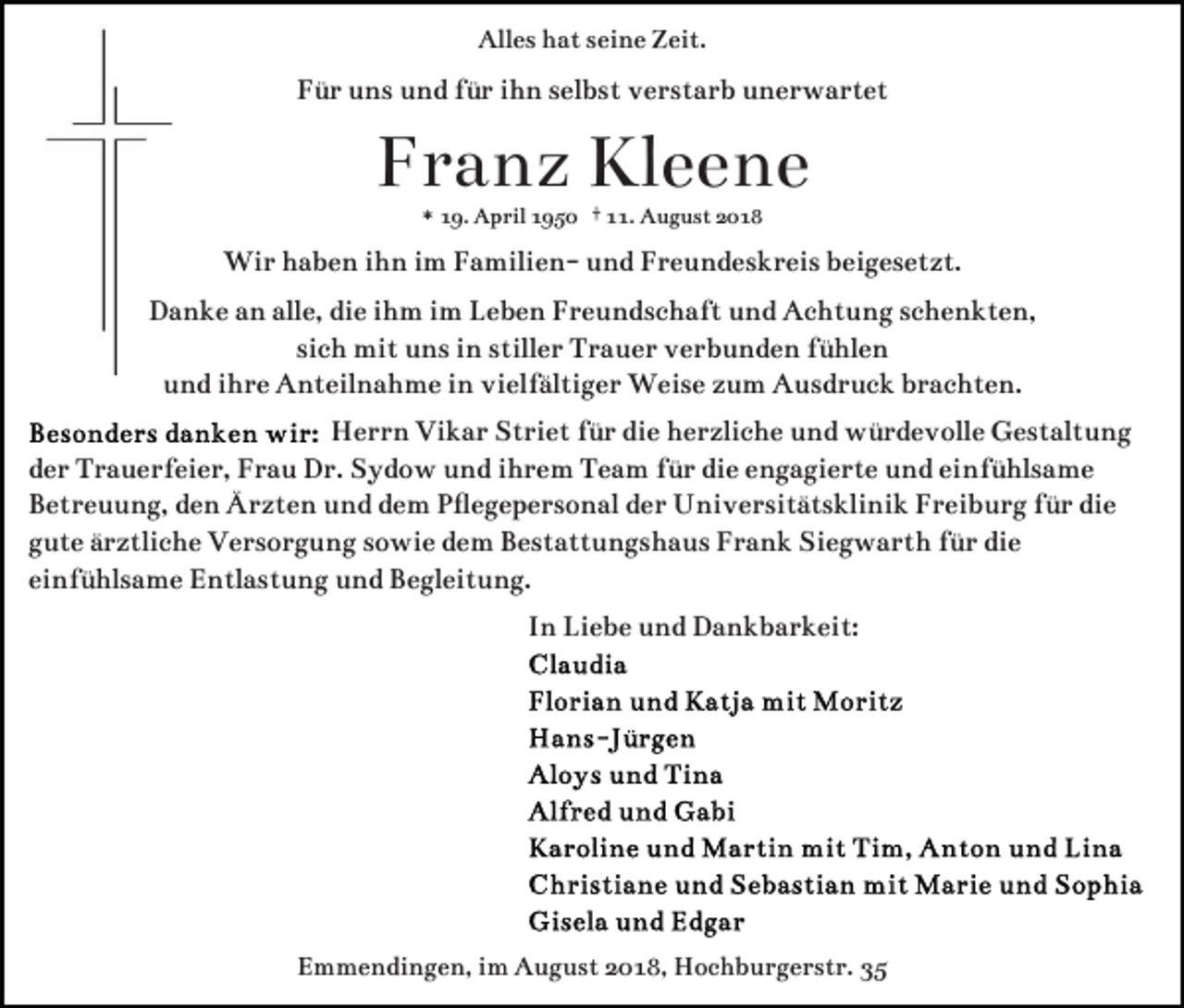 <p>Alles hat seine Zeit.</p><p>Für uns und für ihn selbst verstarb unerwartet</p><p>Franz Kleene<br />* 19. April 1950 † 11. August 2018</p><p>Wir haben ihn im Familien- und Freundeskreis beigesetzt.<br />Danke an alle, die ihm im Leben Freundschaft und Achtung schenkten,<br />sich mit uns in stiller Trauer verbunden fühlen<br />und ihre Anteilnahme in vielfältiger Weise zum Ausdruck brachten.<br />Herrn Vikar Striet für die herzliche und würdevolle Gestaltung<br />der Trauerfeier, Frau Dr. Sydow und ihrem Team für die engagierte und einfühlsame<br />Betreuung, den Ärzten und dem Pﬂegepersonal der Universitätsklinik Freiburg für die<br />gute ärztliche Versorgung sowie dem Bestattungshaus Frank Siegwarth für die<br />einfühlsame Entlastung und Begleitung.<br />In Liebe und Dankbarkeit:</p><p>Emmendingen, im August 2018, Hochburgerstr. 35</p>