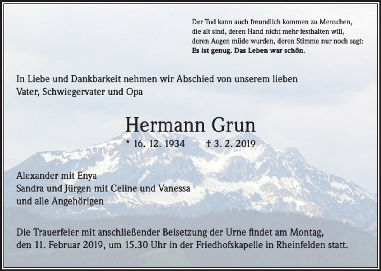 <p>Der Tod kann auch freundlich kommen zu Menschen,<br />die alt sind, deren Hand nicht mehr festhalten will,<br />deren Augen müde wurden, deren Stimme nur noch sagt:<br />Es ist genug. Das Leben war schön.</p><p>In Liebe und Dankbarkeit nehmen wir Abschied von unserem lieben<br />Vater, Schwiegervater und Opa</p><p>Hermann Grun<br />* 16. 12. 1934</p><p>† 3. 2. 2019</p><p>Alexander mit Enya<br />Sandra und Jürgen mit Celine und Vanessa<br />und alle Angehörigen<br />Die Trauerfeier mit anschließender Beisetzung der Urne findet am Montag,<br />den 11. Februar 2019, um 15.30 Uhr in der Friedhofskapelle in Rheinfelden statt.</p>