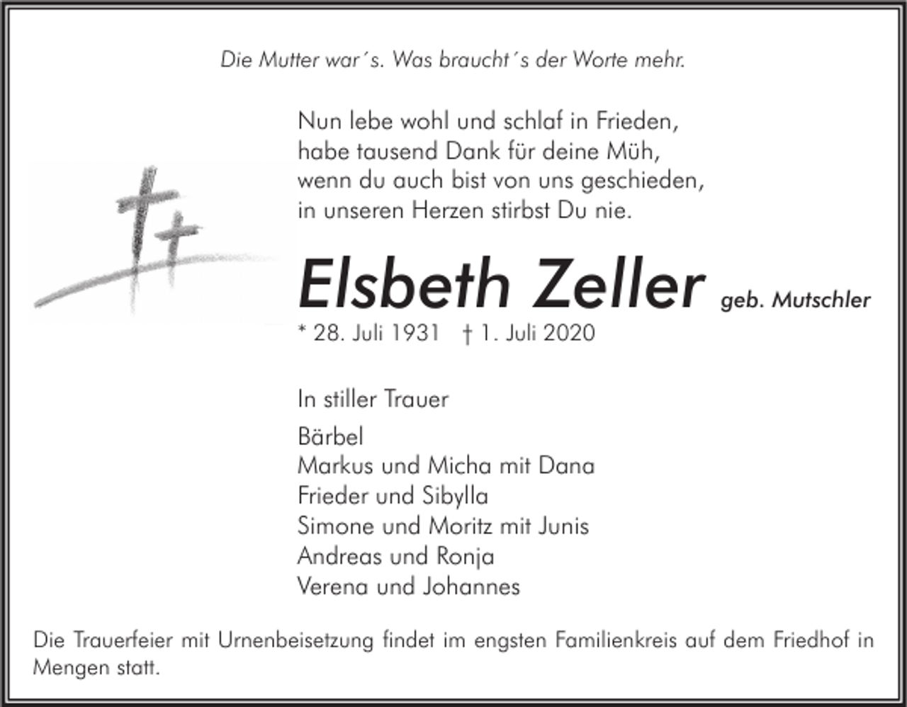 <p>Die Mutter war´s. Was braucht´s der Worte mehr.</p><p>Nun lebe wohl und schlaf in Frieden,<br />habe tausend Dank für deine Müh,<br />wenn du auch bist von uns geschieden,<br />in unseren Herzen stirbst Du nie.</p><p>Elsbeth Zeller</p><p>geb. Mutschler</p><p>* 28. Juli 1931 † 1. Juli 2020</p><p>In stiller Trauer<br />Bärbel<br />Markus und Micha mit Dana<br />Frieder und Sibylla<br />Simone und Moritz mit Junis<br />Andreas und Ronja<br />Verena und Johannes<br />Die Trauerfeier mit Urnenbeisetzung findet im engsten Familienkreis auf dem Friedhof in<br />Mengen statt.</p>