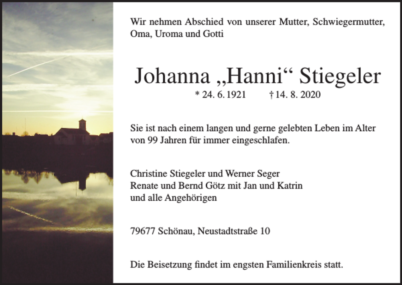 <p>Wir nehmen Abschied von unserer Mutter, Schwiegermutter,<br />Oma, Uroma und Gotti</p><p>Johanna „Hanni“ Stiegeler<br />* 24. 6. 1921</p><p>† 14. 8. 2020</p><p>Sie ist nach einem langen und gerne gelebten Leben im Alter<br />von 99 Jahren für immer eingeschlafen.<br />Christine Stiegeler und Werner Seger<br />Renate und Bernd Götz mit Jan und Katrin<br />und alle Angehörigen<br />79677 Schönau, Neustadtstraße 10<br />Die Beisetzung findet im engsten Familienkreis statt.</p>