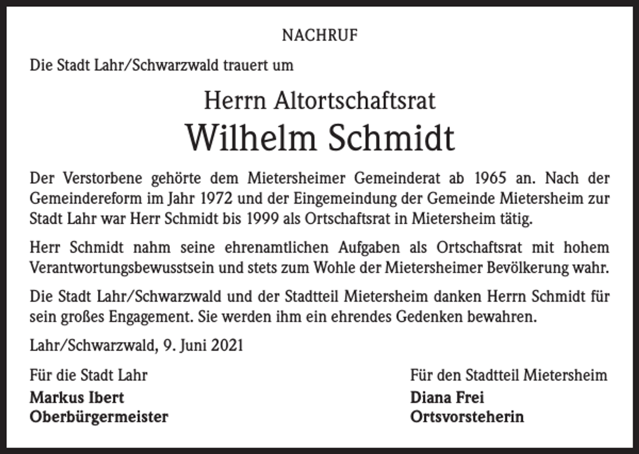 <p>NACHRUF<br />Die Stadt Lahr/Schwarzwald trauert um</p><p>Herrn Altortschaftsrat</p><p>Wilhelm Schmidt<br />Der Verstorbene gehörte dem Mietersheimer Gemeinderat ab 1965 an. Nach der<br />­Gemeindereform im Jahr 1972 und der Eingemeindung der Gemeinde Mietersheim zur<br />Stadt Lahr war Herr Schmidt bis 1999 als Ortschaftsrat in Mietersheim tätig.<br />Herr Schmidt nahm seine ehrenamtlichen Aufgaben als Ortschaftsrat mit hohem<br />­Verantwortungsbewusstsein und stets zum Wohle der Mietersheimer Bevölkerung wahr.<br />Die Stadt Lahr/Schwarzwald und der Stadtteil Mietersheim danken Herrn Schmidt für<br />sein großes Engagement. Sie werden ihm ein ehrendes Gedenken bewahren.<br />Lahr/Schwarzwald, 9. Juni 2021<br />Für die Stadt Lahr<br />Markus Ibert<br />Oberbürgermeister</p><p>Für den Stadtteil Mietersheim<br />Diana Frei<br />Ortsvorsteherin</p>