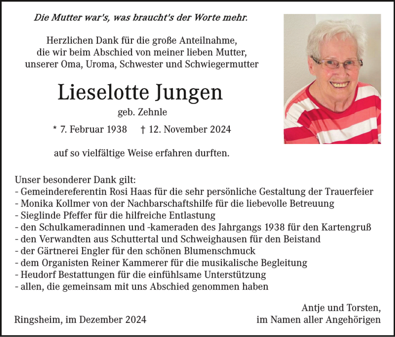 <p>Herzlichen Dank für die große Anteilnahme,<br />die wir beim Abschied von meiner lieben Mutter,<br />unserer Oma, Uroma, Schwester und Schwiegermutter</p><p>geb. Zehnle<br />* 7. Februar 1938</p><p>† 12. November 2024</p><p>auf so vielfältige Weise erfahren durften.<br />Unser besonderer Dank gilt:<br />- Gemeindereferentin Rosi Haas für die sehr persönliche Gestaltung der Trauerfeier<br />- Monika Kollmer von der Nachbarschaftshilfe für die liebevolle Betreuung<br />- Sieglinde Pfeffer für die hilfreiche Entlastung<br />- den Schulkameradinnen und -kameraden des Jahrgangs 1938 für den Kartengruß<br />- den Verwandten aus Schuttertal und Schweighausen für den Beistand<br />- der Gärtnerei Engler für den schönen Blumenschmuck<br />- dem Organisten Reiner Kammerer für die musikalische Begleitung<br />- Heudorf Bestattungen für die einfühlsame Unterstützung<br />- allen, die gemeinsam mit uns Abschied genommen haben<br />Ringsheim, im Dezember 2024</p><p>Antje und Torsten,<br />im Namen aller Angehörigen</p>