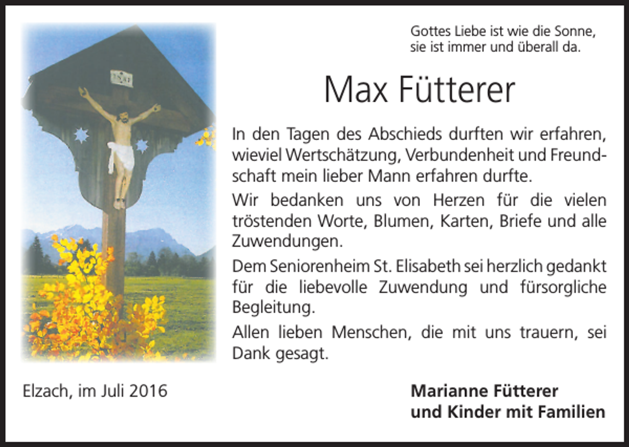 <p>Gottes Liebe ist wie die Sonne,<br />sie ist immer und überall da.</p><p>Max Fütterer<br />In den Tagen des Abschieds durften wir erfahren,<br />wieviel Wertschätzung, Verbundenheit und Freundschaft mein lieber Mann erfahren durfte.<br />Wir bedanken uns von Herzen für die vielen<br />trösten­den Worte, Blumen, Karten, Briefe und alle<br />­Zuwendungen.<br />Dem Seniorenheim St. Elisabeth sei herzlich gedankt<br />für die liebevolle Zuwendung und fürsorgliche<br />Begleitung.<br />Allen lieben Menschen, die mit uns trauern, sei<br />Dank gesagt.<br />Elzach, im Juli 2016</p><p>Marianne Fütterer<br />und Kinder mit Familien</p>