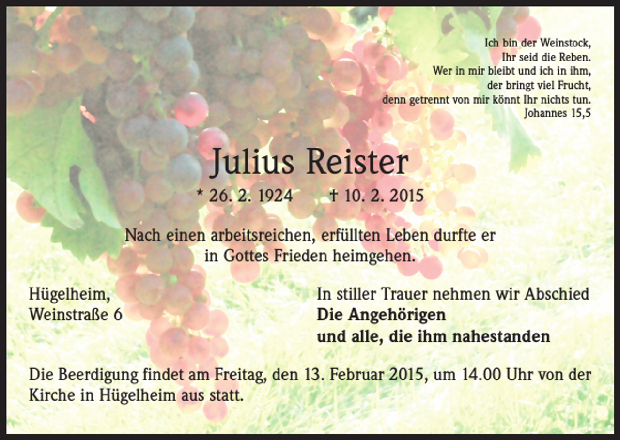<p>Ich bin der Weinstock,<br />Ihr seid die Reben.<br />Wer in mir bleibt und ich in ihm,<br />der bringt viel Frucht,<br />denn getrennt von mir könnt Ihr nichts tun.<br />Johannes 15,5</p><p>Julius Reister<br />* 26. 2. 1924 † 10. 2. 2015<br />Nach einen arbeitsreichen, erfüllten Leben durfte er<br />in Gottes Frieden heim­gehen.<br />Hügelheim,<br />Weinstraße 6</p><p>In stiller Trauer nehmen wir Abschied<br />Die Angehörigen<br />und alle, die ihm nahestanden</p><p>Die Beerdigung findet am Freitag, den 13. Februar 2015, um 14.00 Uhr von der<br />Kirche in Hügelheim aus statt.</p>