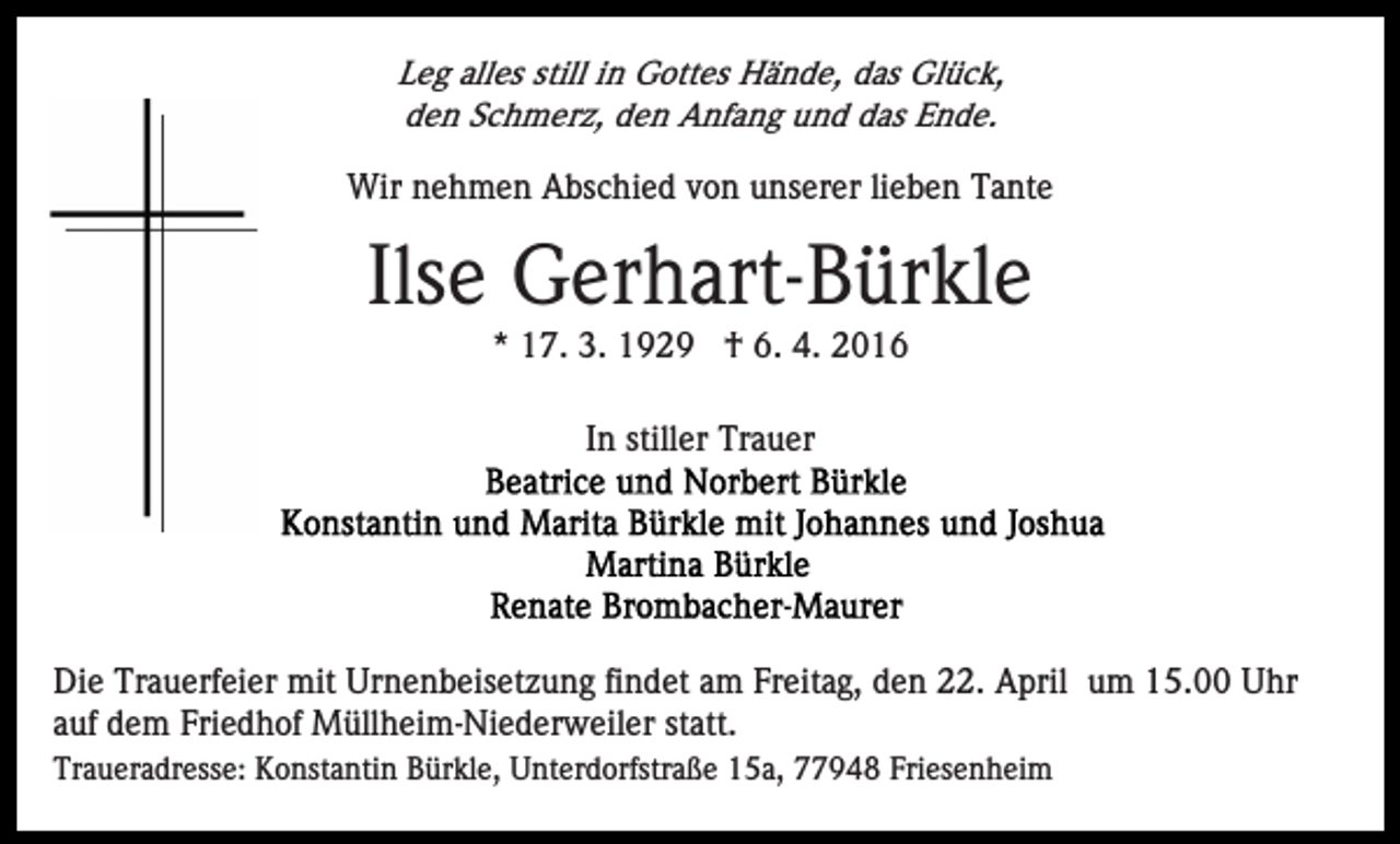 <p>Leg alles still in Gottes Hände, das Glück,<br />den Schmerz, den Anfang und das Ende.</p><p>Wir nehmen Abschied von unserer lieben Tante</p><p>Ilse Gerhart-Bürkle<br />* 17. 3. 1929 † 6. 4. 2016<br />In stiller Trauer</p><p>Die Trauerfeier mit Urnenbeisetzung findet am Freitag, den 22. April um 15.00 Uhr<br />auf dem Friedhof Müllheim-Niederweiler statt.<br />Traueradresse: Konstantin Bürkle, Unterdorfstraße 15a, 77948 Friesenheim</p>