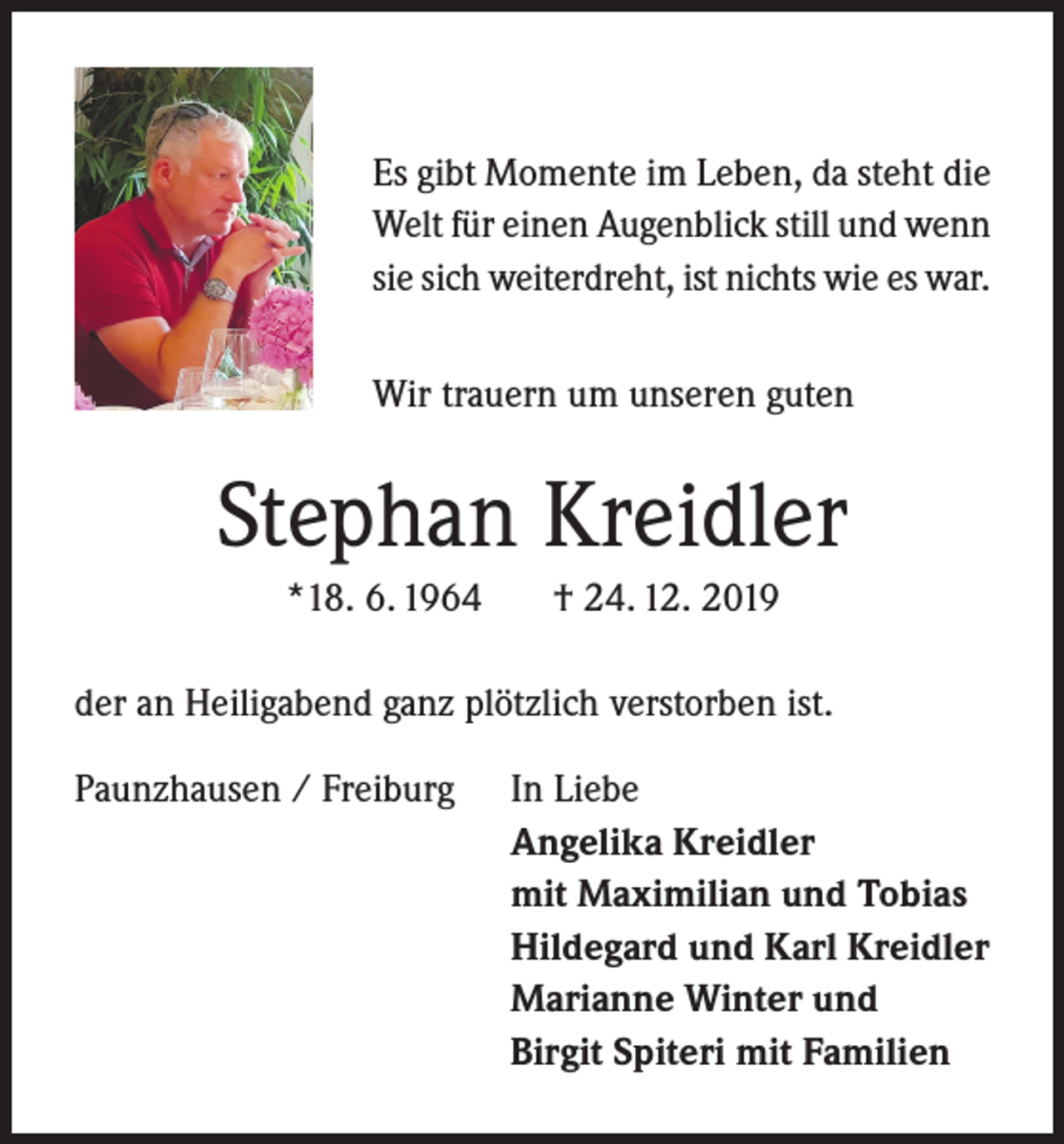 <p>Es gibt Momente im Leben, da steht die<br />Welt für einen Augenblick still und wenn<br />sie sich weiterdreht, ist nichts wie es war.<br />Wir trauern um unseren guten</p><p>Stephan Kreidler<br />*18. 6. 1964</p><p>† 24. 12. 2019</p><p>der an Heiligabend ganz plötzlich verstorben ist.<br />Paunzhausen / Freiburg</p><p>In Liebe<br />Angelika Kreidler<br />mit Maximilian und Tobias<br />Hildegard und Karl Kreidler<br />Marianne Winter und<br />Birgit Spiteri mit Familien</p>