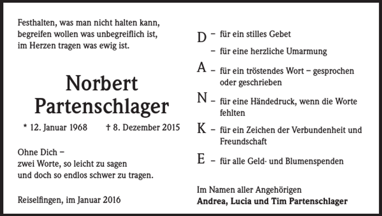 <p>Festhalten, was man nicht halten kann,<br />begreifen wollen was unbegreiflich ist,<br />im Herzen tragen was ewig ist.</p><p>Norbert<br />Partenschlager<br />* 12. Januar 1968 † 8. Dezember 2015<br />Ohne Dich –<br />zwei Worte, so leicht zu sagen<br />und doch so endlos schwer zu tragen.<br />Reiselfingen, im Januar 2016</p><p>D – für ein stilles Gebet<br />– für eine herzliche Umarmung</p><p>A<br />– für ein tröstendes Wort – gesprochen<br />oder geschrieben</p><p>N<br />– für eine Händedruck, wenn die Worte<br />fehlten</p><p>K – für ein Zeichen der Verbundenheit und<br />Freundschaft</p><p>E<br />– für alle Geld- und Blumenspenden<br />Im Namen aller Angehörigen<br />Andrea, Lucia und Tim Partenschlager</p>