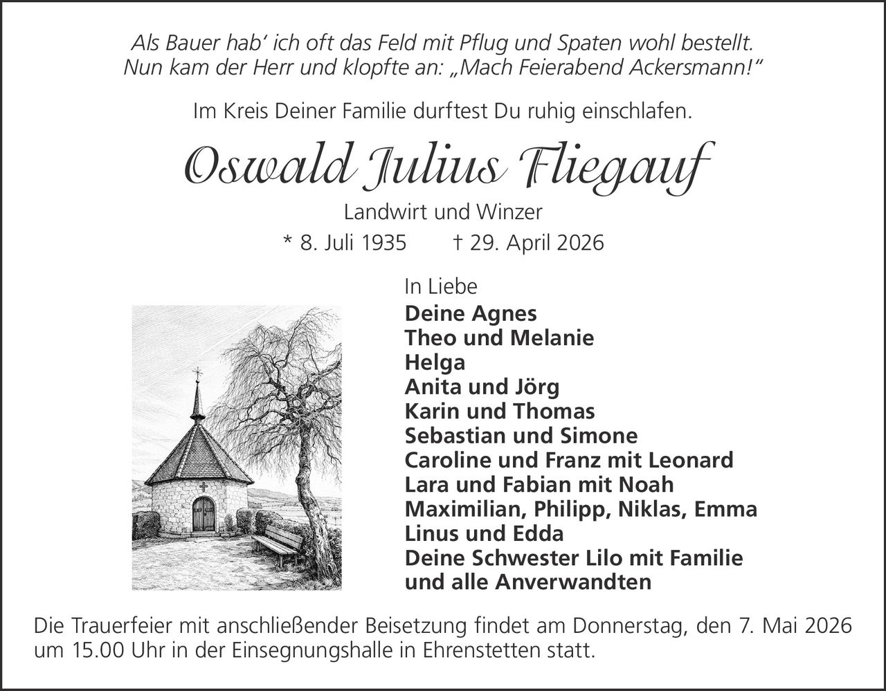 Als Bauer hab‘ ich oft das Feld mit Pflug und Spaten wohl bestellt.
Nun kam der Herr und klopfte an: „Mach Feierabend Ackersmann!“
Im Kreis Deiner Familie durftest Du ruhig einschlafen.

Oswald Julius Fliegauf
Landwirt und Winzer
* 8. Juli 1935
† 29. April 2026
In Liebe
Deine Agnes
Theo und Melanie
Helga
Anita und Jörg
Karin und Thomas
Sebastian und Simone
Caroline und Franz mit Leonard
Lara und Fabian mit Noah
Maximilian, Philipp, Niklas, Emma
Linus und Edda
Deine Schwester Lilo mit Familie
und alle Anverwandten
Die Trauerfeier mit anschließender Beisetzung findet am Donnerstag, den 7. Mai 2026
um 15.00 Uhr in der Einsegnungshalle in Ehrenstetten statt.