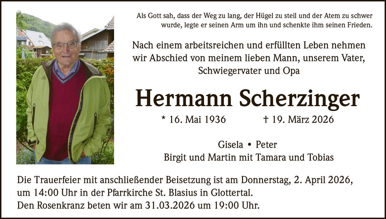 Als Gott sah, dass der Weg zu lang, der Hügel zu steil und der Atem zu schwer
wurde, legte er seinen Arm um ihn und schenkte ihm seinen Frieden.

Nach einem arbeitsreichen und erfüllten Leben nehmen
wir Abschied von meinem lieben Mann, unserem Vater,
Schwiegervater und Opa

Hermann Scherzinger
* 16. Mai 1936

† 19. März 2026

Gisela • Peter
Birgit und Martin mit Tamara und Tobias
Die Trauerfeier mit anschließender Beisetzung ist am Donnerstag, 2. April 2026,
um 14:00 Uhr in der Pfarrkirche St. Blasius in Glottertal.
Den Rosenkranz beten wir am 31.03.2026 um 19:00 Uhr.