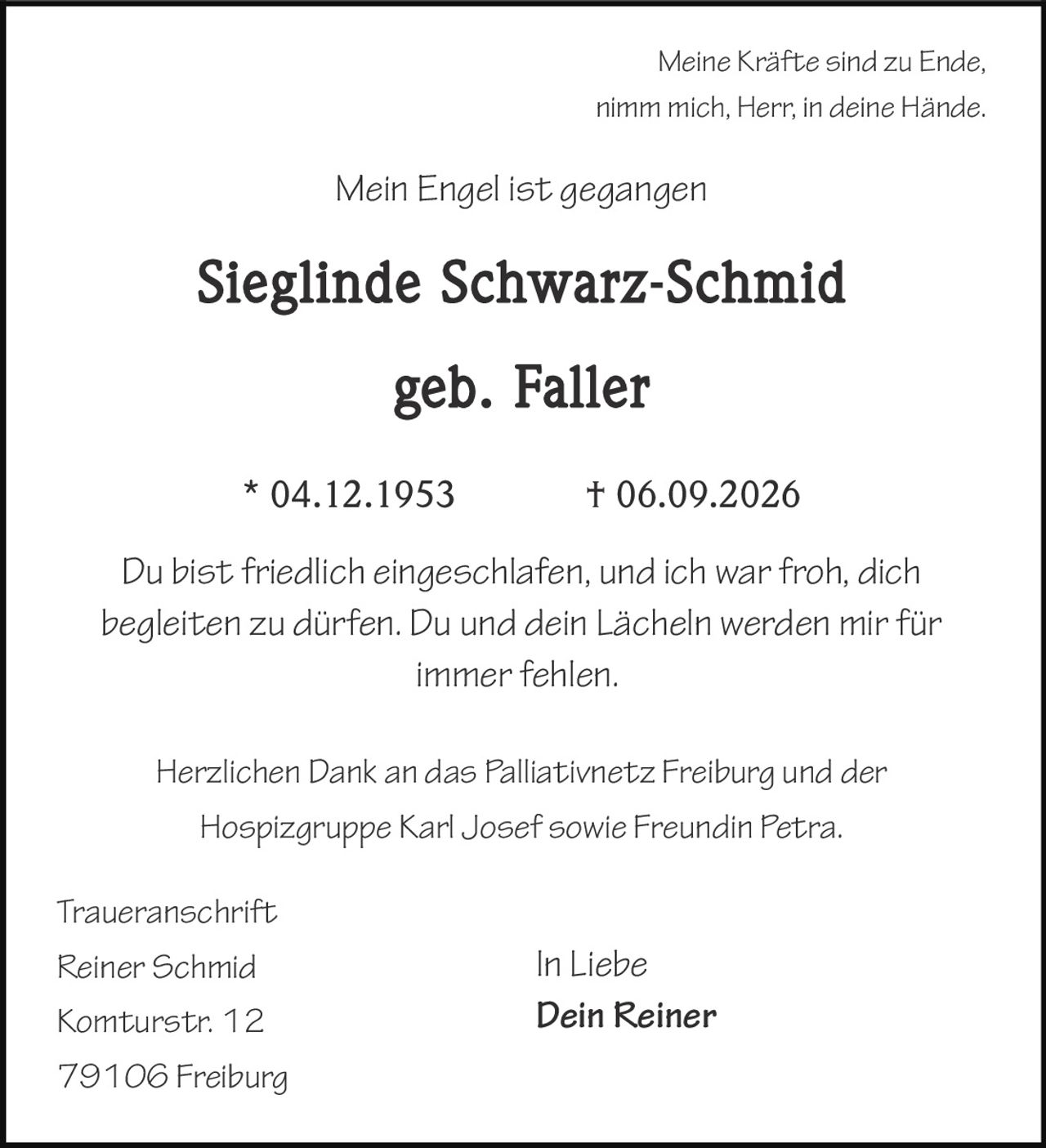 <p><i>Meine Kräfte sind zu Ende,<br>
nimm mich, Herr, in deine Hände.</i></p>

<p><i>Mein Engel ist gegangen</i></p>

<p><strong>Sieglinde Schwarz-Schmid</strong><br>
geb. Faller<br>
* 04.12.1953     † 06.09.2026</p>

<p>Du bist friedlich eingeschlafen, und ich war froh, dich begleiten zu dürfen. Du und dein Lächeln werden mir für immer fehlen.</p>

<p>Herzlichen Dank an das Palliativnetz Freiburg und der Hospizgruppe Karl Josef sowie Freundin Petra.</p>

<p>In Liebe<br>
Dein Reiner</p>

<p><strong>Traueranschrift</strong><br>
Reiner Schmid<br>
Komturstr. 12<br>
79106 Freiburg</p>