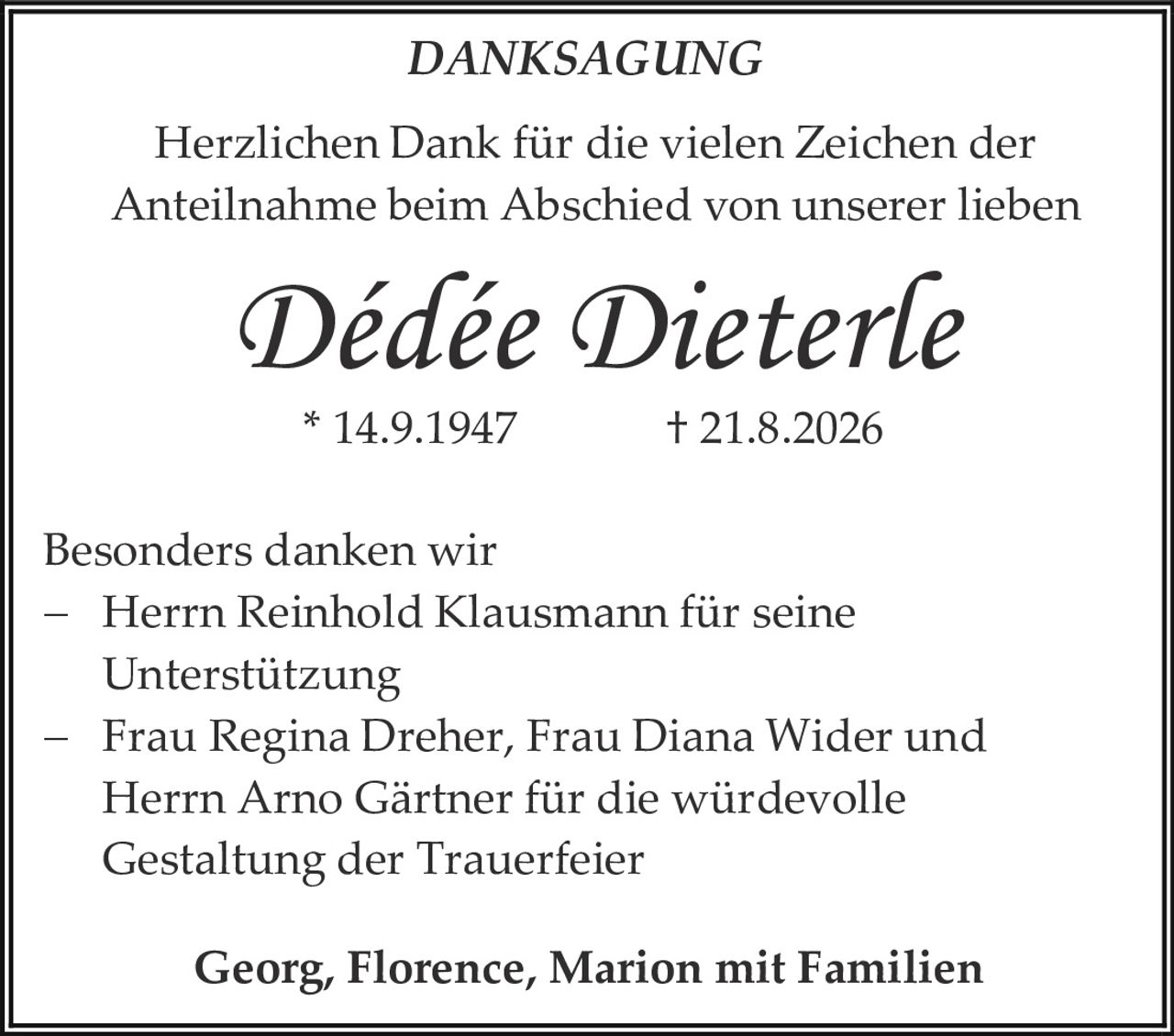 <p><strong>DANKSAGUNG</strong></p>
<p>Herzlichen Dank für die vielen Zeichen der Anteilnahme beim Abschied von unserer lieben</p>
<p><i>Dédée Dieterle</i></p>
<p>* 14.9.1947 † 21.8.2026</p>
<p>Besonders danken wir</p>
<p>– Herrn Reinhold Klausmann für seine Unterstützung</p>
<p>– Frau Regina Dreher, Frau Diana Wider und Herrn Arno Gärtner für die würdevolle Gestaltung der Trauerfeier</p>
<p><strong>Georg, Florence, Marion mit Familien</strong></p>