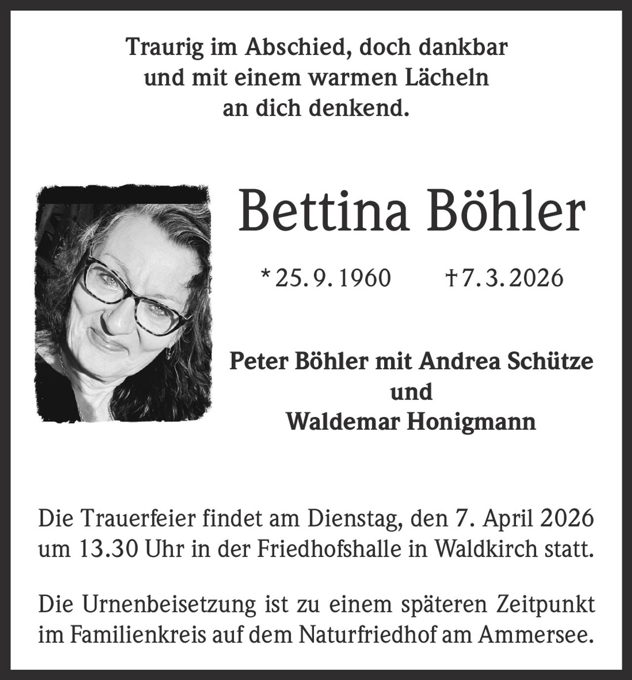Traurig im Abschied, doch dankbar
und mit einem warmen Lächeln
an dich denkend.

Bettina Böhler
* 25. 9. 1960   † 7. 3. 2026
Peter Böhler mit Andrea Schütze
und
Waldemar Honigmann
Die Trauerfeier findet am Dienstag, den 7. April 2026
um 13.30 Uhr in der Friedhofshalle in Waldkirch statt.
Die Urnenbeisetzung ist zu einem späteren Zeitpunkt
im Familienkreis auf dem Naturfriedhof am Ammersee.