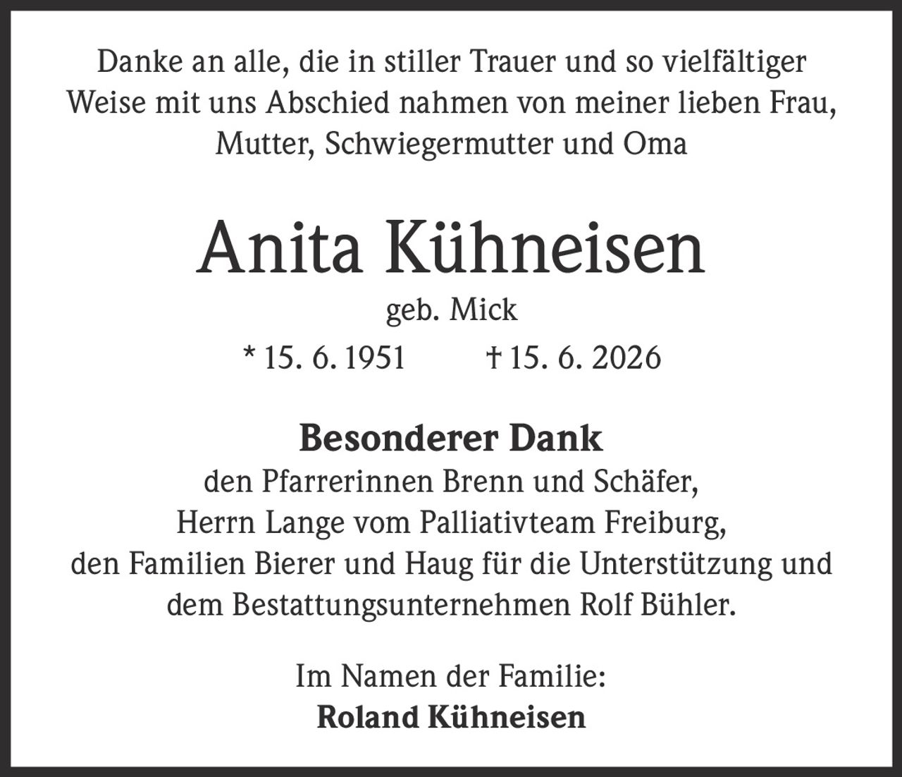 <p>Danke an alle, die in stiller Trauer und so vielfältiger Weise mit uns Abschied nahmen von meiner lieben Frau, Mutter, Schwiegermutter und Oma</p>

<p><strong>Anita Kühneisen</strong><br>geb. Mick<br>* 15. 6. 1951  † 15. 6. 2026</p>

<p><strong>Besonderer Dank</strong><br>den Pfarrerinnen Brenn und Schäfer,<br>Herrn Lange vom Palliativteam Freiburg,<br>den Familien Bierer und Haug für die Unterstützung und<br>dem Bestattungsunternehmen Rolf Bühler.</p>

<p>Im Namen der Familie:<br><strong>Roland Kühneisen</strong></p>