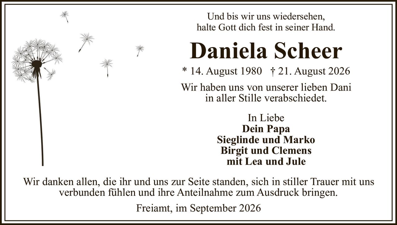 <p>Und bis wir uns wiedersehen,<br>halte Gott dich fest in seiner Hand.</p><p><strong>Daniela Scheer</strong><br>* 14. August 1980 † 21. August 2026</p><p>Wir haben uns von unserer lieben Dani<br>in aller Stille verabschiedet.</p><p>In Liebe<br><strong>Dein Papa</strong><br>Sieglinde und Marko<br>Birgit und Clemens<br>mit Lea und Jule</p><p>Wir danken allen, die ihr und uns zur Seite standen, sich in stiller Trauer mit uns verbunden fühlen und ihre Anteilnahme zum Ausdruck bringen.</p><p>Freiamt, im September 2026</p>