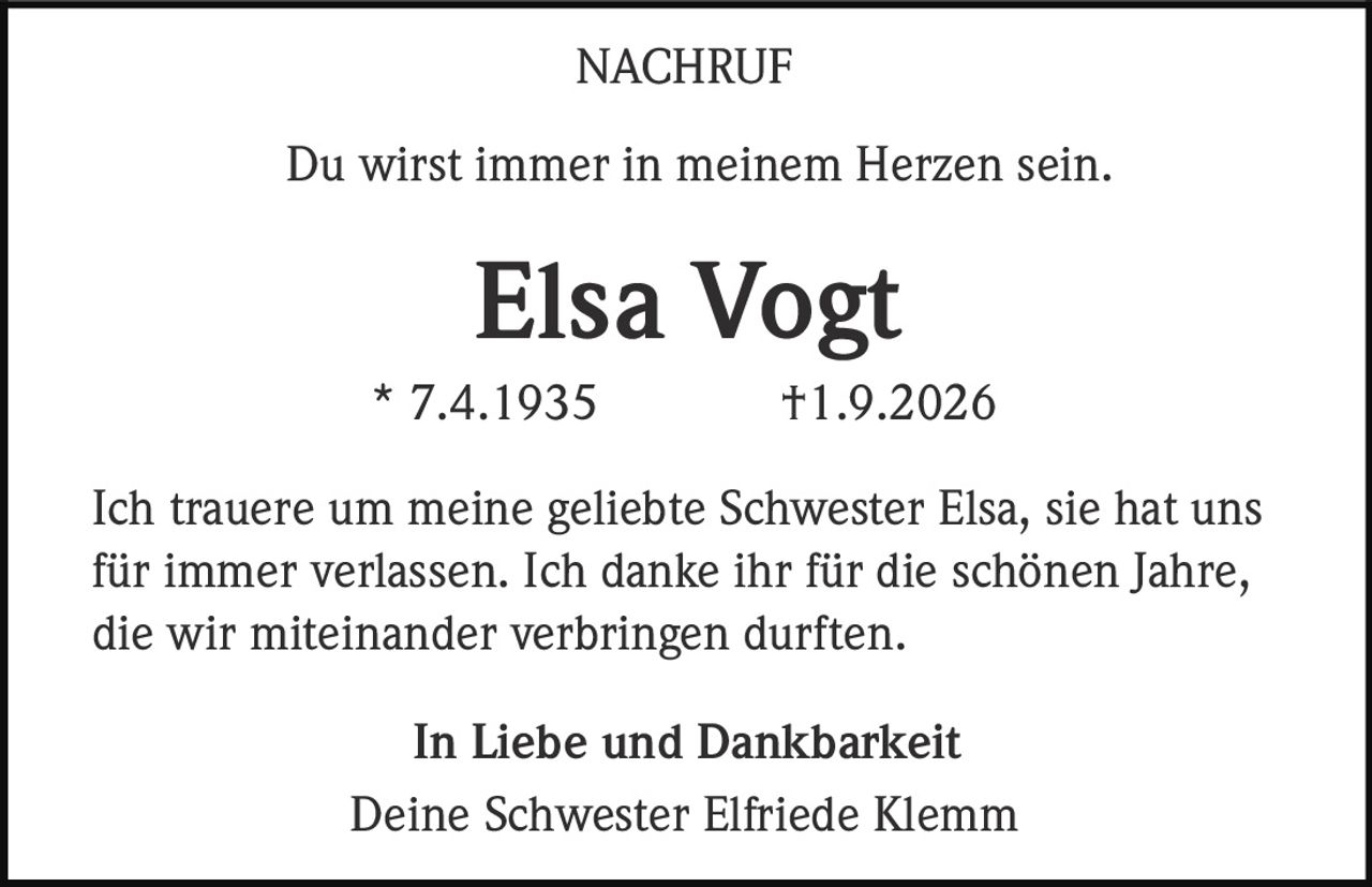 <p><strong>Du wirst immer in meinem Herzen sein.</strong></p><p><strong>Elsa Vogt</strong><br>* 7.4.1935 †1.9.2026</p><p>Ich trauere um meine geliebte Schwester Elsa, sie hat uns für immer verlassen. Ich danke ihr für die schönen Jahre, die wir miteinander verbringen durften.</p><p><strong>In Liebe und Dankbarkeit</strong><br>Deine Schwester Elfriede Klemm</p>