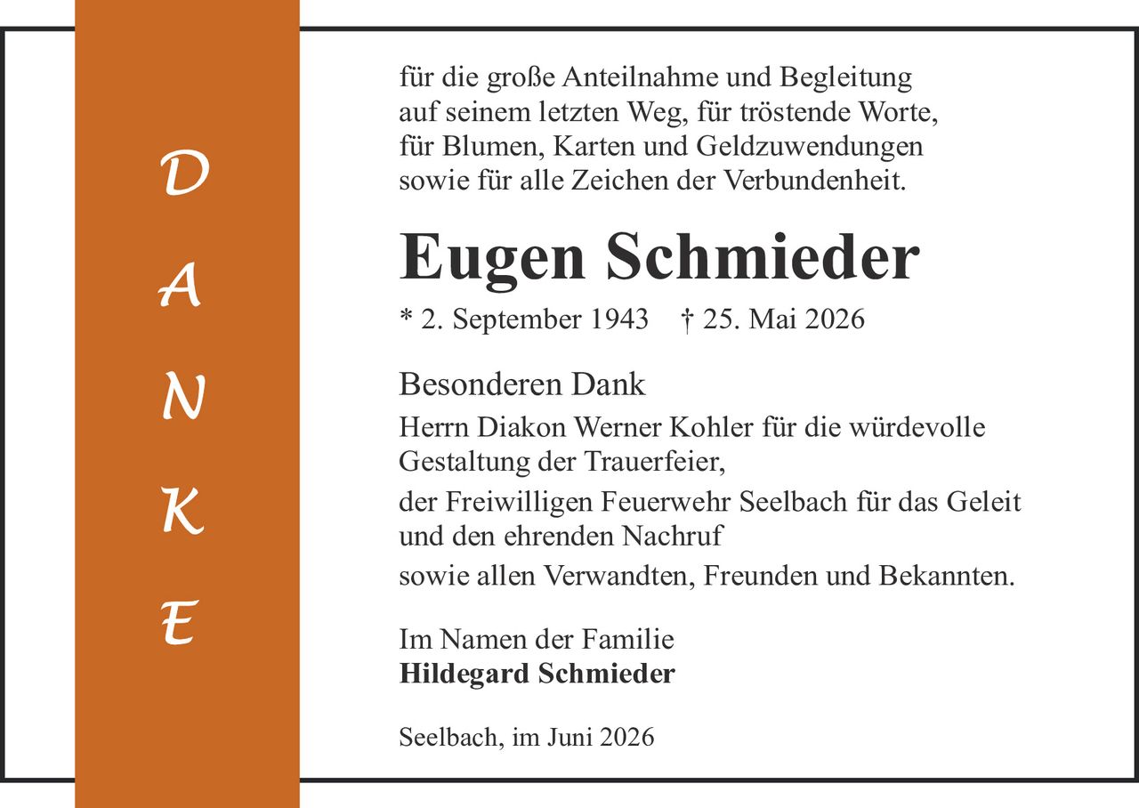 <p>für die große Anteilnahme und Begleitung auf seinem letzten Weg, für tröstende Worte, für Blumen, Karten und Geldzuwendungen sowie für alle Zeichen der Verbundenheit.</p>

<p><strong>Eugen Schmieder</strong></p>

<p>* 2. September 1943  † 25. Mai 2026</p>

<p><strong>Besonderen Dank</strong></p>

<p>Herrn Diakon Werner Kohler für die würdevolle Gestaltung der Trauerfeier,</p>

<p>der Freiwilligen Feuerwehr Seelbach für das Geleit und den ehrenden Nachruf</p>

<p>sowie allen Verwandten, Freunden und Bekannten.</p>

<p><strong>Im Namen der Familie</strong></p>

<p><strong>Hildegard Schmieder</strong></p>

<p>Seelbach, im Juni 2026</p>