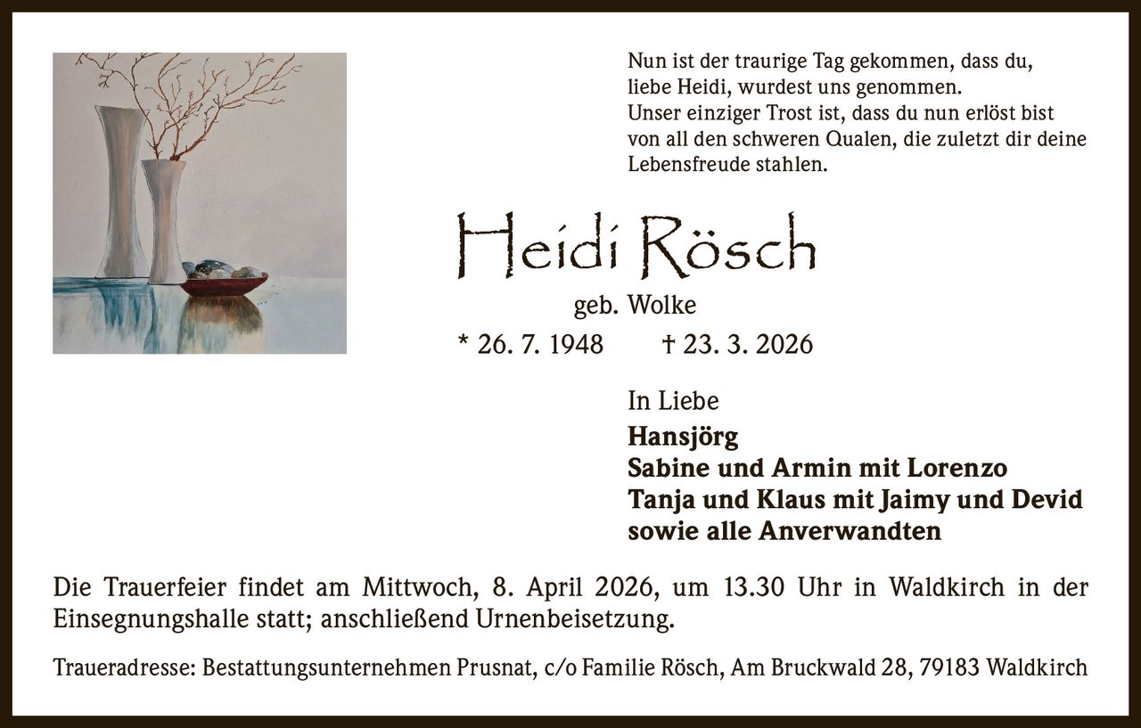 Nun ist der traurige Tag gekommen, dass du,
liebe Heidi, wurdest uns genommen.
Unser einziger Trost ist, dass du nun erlöst bist
von all den schweren Qualen, die zuletzt dir deine
Lebensfreude stahlen.

Heidi Rösch
geb. Wolke
* 26. 7. 1948   † 23. 3. 2026

In Liebe
Hansjörg
Sabine und Armin mit Lorenzo
Tanja und Klaus mit Jaimy und Devid
sowie alle Anverwandten
Die Trauerfeier findet am Mittwoch, 8. April 2026, um 13.30 Uhr in Waldkirch in der
Einsegnungshalle statt; anschließend Urnenbeisetzung.
Traueradresse: Bestattungsunternehmen Prusnat, c/o Familie Rösch, Am Bruckwald 28, 79183 Waldkirch