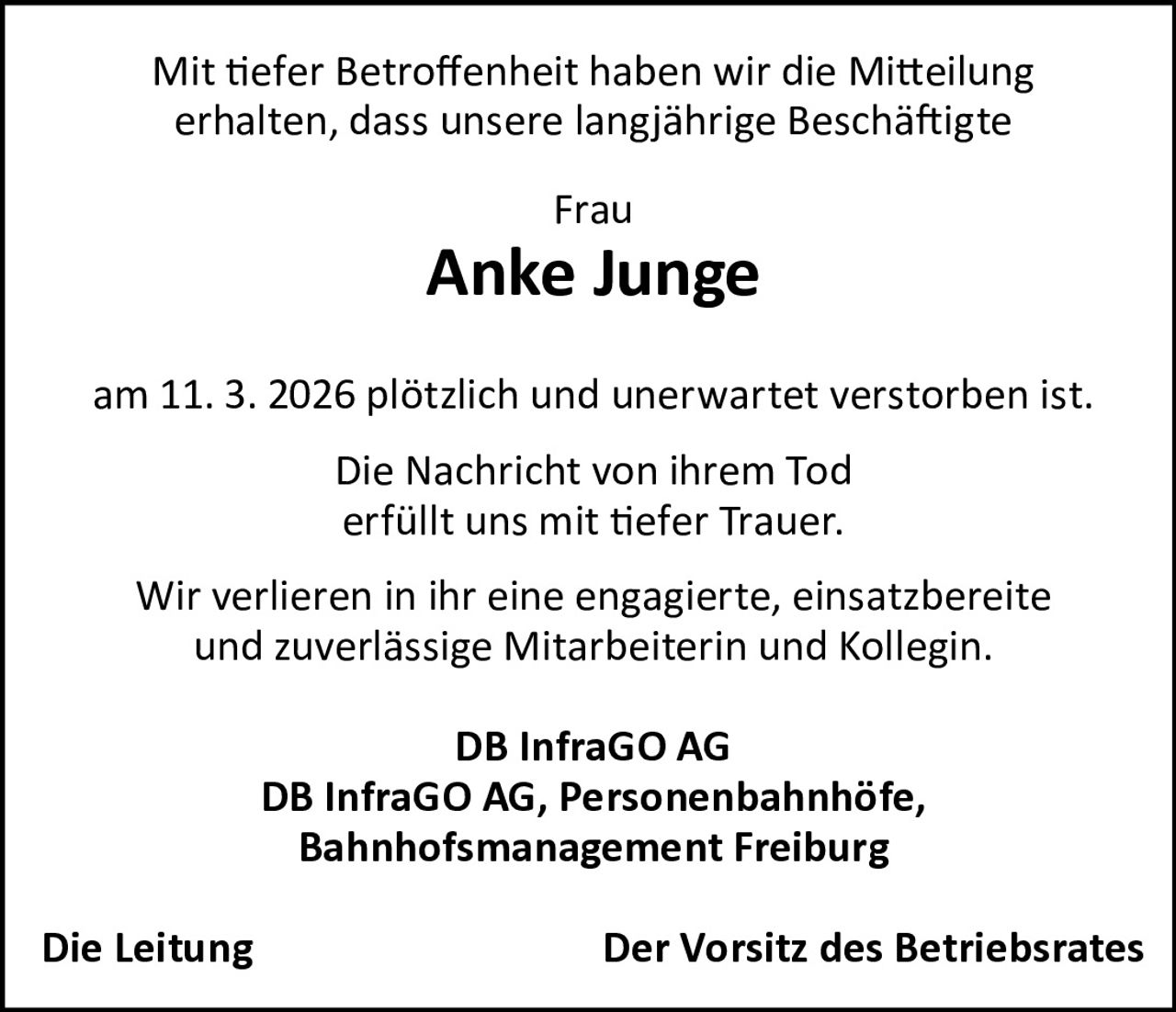 Mit tiefer Betroffenheit haben wir die Mitteilung
erhalten, dass unsere langjährige Beschäftigte
Frau

Anke Junge
am 11. 3. 2026 plötzlich und unerwartet verstorben ist.
Die Nachricht von ihrem Tod
erfüllt uns mit tiefer Trauer.
Wir verlieren in ihr eine engagierte, einsatzbereite
und zuverlässige Mitarbeiterin und Kollegin.
DB InfraGO AG
DB InfraGO AG, Personenbahnhöfe,
Bahnhofsmanagement Freiburg
Die Leitung

Der Vorsitz des Betriebsrates