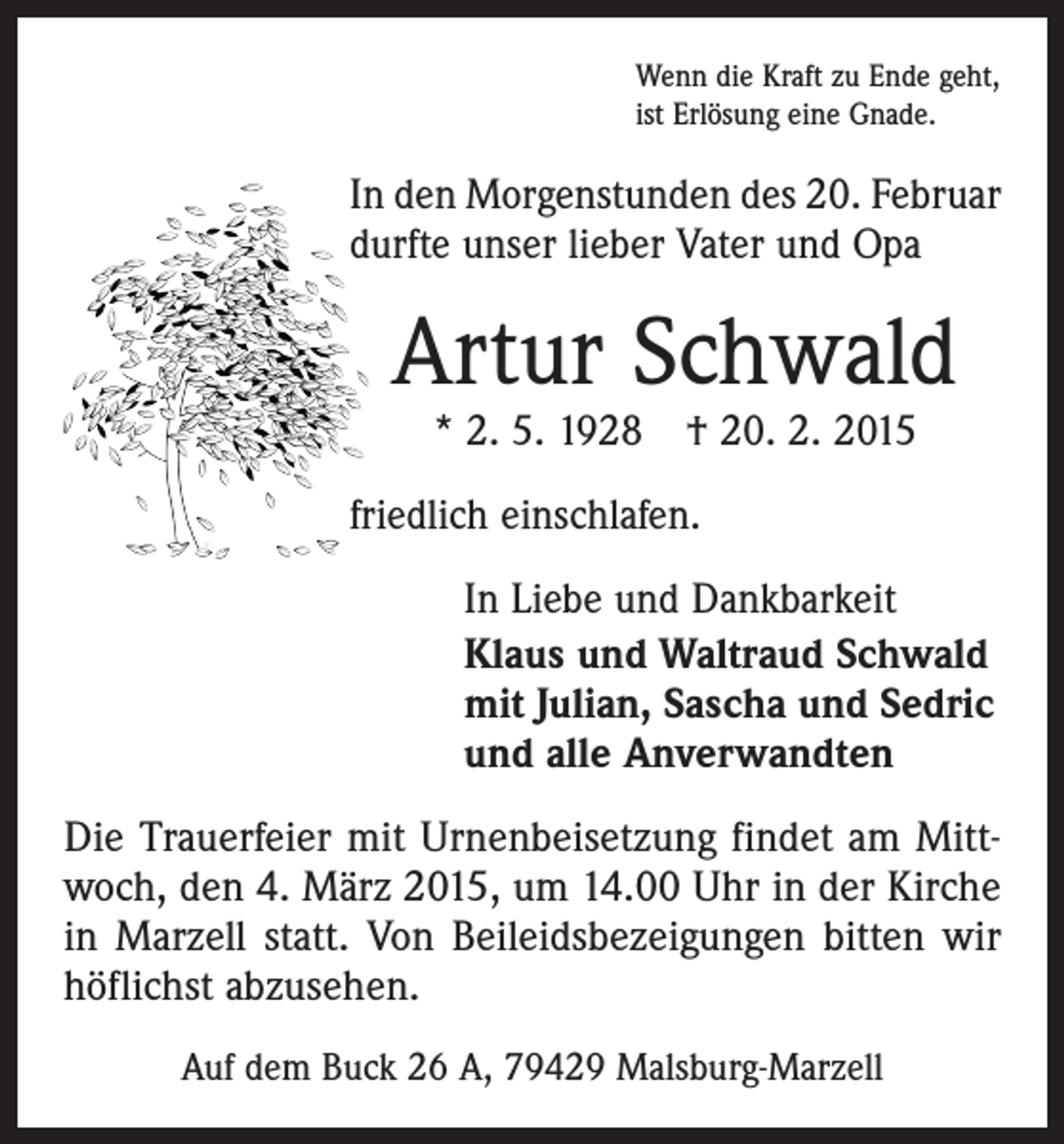 <p>Wenn die Kraft zu Ende geht,<br />ist Erlösung eine Gnade.</p><p>In den Morgenstunden des 20. Februar<br />durfte unser lieber Vater und Opa</p><p>Artur Schwald<br />* 2. 5. 1928 † 20. 2. 2015</p><p>friedlich einschlafen.<br />In Liebe und Dankbarkeit<br />Klaus und Waltraud Schwald<br />mit Julian, Sascha und Sedric<br />und alle Anverwandten<br />Die Trauerfeier mit Urnenbeisetzung findet am Mittwoch, den 4. März 2015, um 14.00 Uhr in der Kirche<br />in Marzell statt. Von Beileidsbezeigungen bitten wir<br />höflichst abzusehen.<br />Auf dem Buck 26 A, 79429 Malsburg-Marzell</p>
