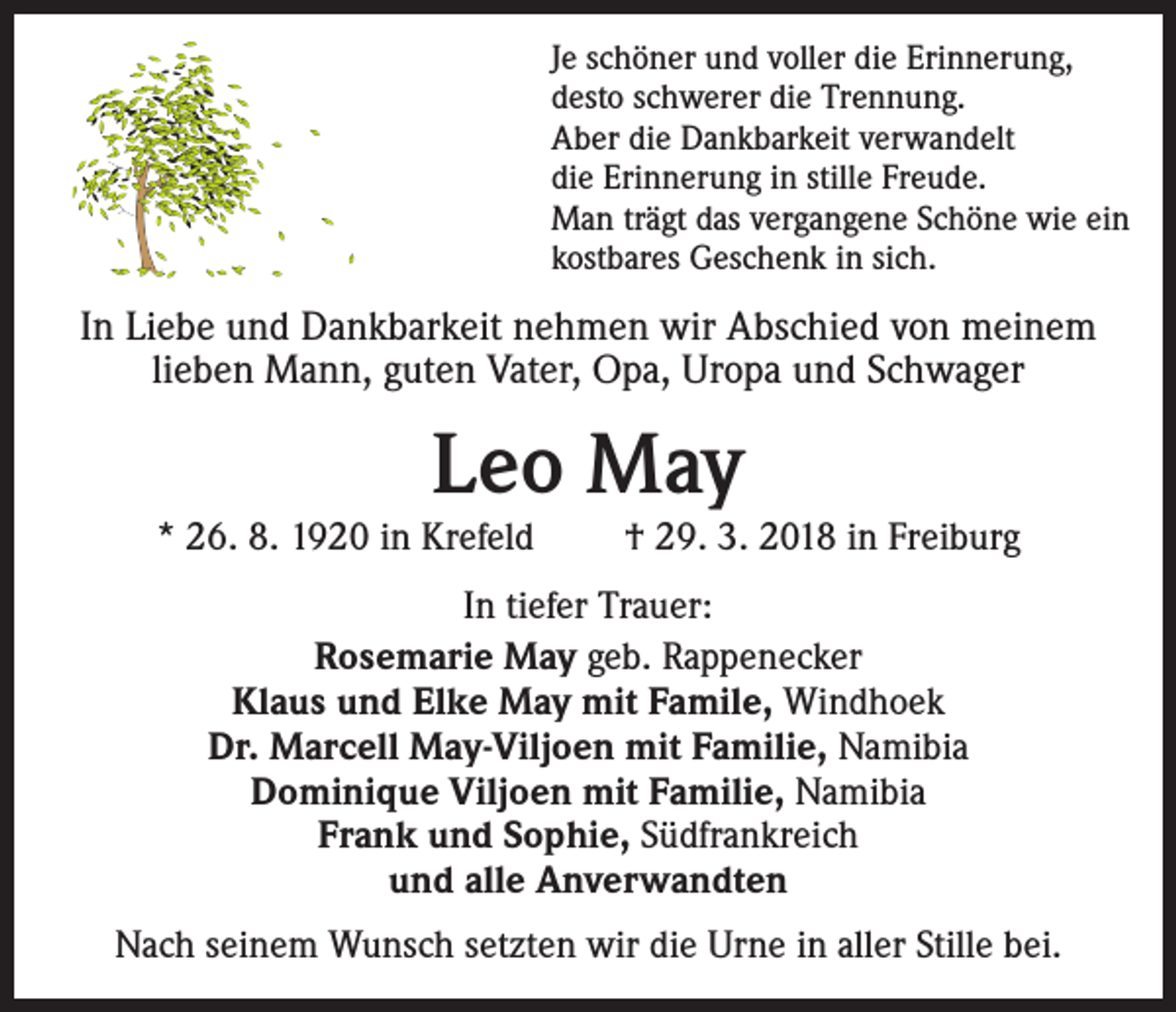 <p>Je schöner und voller die Erinnerung,<br />desto schwerer die Trennung.<br />Aber die Dankbarkeit verwandelt<br />die Erinnerung in stille Freude.<br />Man trägt das vergangene Schöne wie ein<br />kostbares Geschenk in sich.</p><p>In Liebe und Dankbarkeit nehmen wir Abschied von meinem<br />­lieben Mann, guten Vater, Opa, Uropa und Schwager</p><p>Leo May</p><p>* 26. 8. 1920 in Krefeld</p><p>† 29. 3. 2018 in Freiburg</p><p>In tiefer Trauer:<br />Rosemarie May geb. Rappenecker<br />Klaus und Elke May mit Famile, Windhoek<br />Dr. Marcell May-Viljoen mit Familie, Namibia<br />Dominique Viljoen mit Familie, Namibia<br />Frank und Sophie, Südfrankreich<br />und alle Anverwandten<br />Nach seinem Wunsch setzten wir die Urne in aller Stille bei.</p>