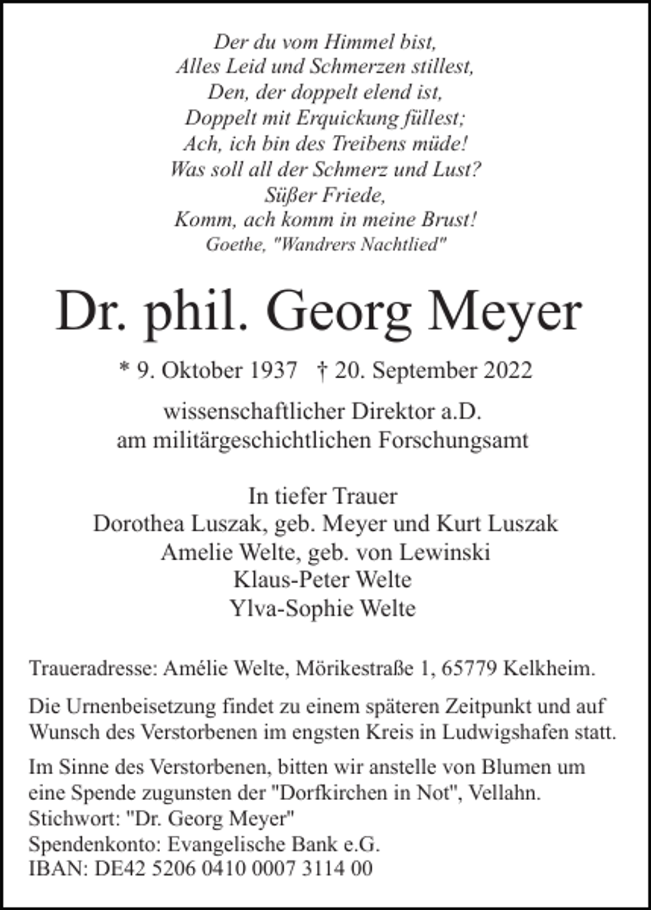 <p>Der du vom Himmel bist,<br />Alles Leid und Schmerzen stillest,<br />Den, der doppelt elend ist,<br />Doppelt mit Erquickung füllest;<br />Ach, ich bin des Treibens müde!<br />Was soll all der Schmerz und Lust?<br />Süßer Friede,<br />Komm, ach komm in meine Brust!<br />Goethe, "Wandrers Nachtlied"</p><p>Dr. phil. Georg Meyer<br />* 9. Oktober 1937 † 20. September 2022<br />wissenschaftlicher Direktor a.D.<br />am militärgeschichtlichen Forschungsamt<br />In tiefer Trauer<br />Dorothea Luszak, geb. Meyer und Kurt Luszak<br />Amelie Welte, geb. von Lewinski<br />Klaus-Peter Welte<br />Ylva-Sophie Welte<br />Traueradresse: Amélie Welte, Mörikestraße 1, 65779 Kelkheim.<br />Die Urnenbeisetzung findet zu einem späteren Zeitpunkt und auf<br />Wunsch des Verstorbenen im engsten Kreis in Ludwigshafen statt.<br />Im Sinne des Verstorbenen, bitten wir anstelle von Blumen um<br />eine Spende zugunsten der ''Dorfkirchen in Not'', Vellahn.<br />Stichwort: ''Dr. Georg Meyer''<br />Spendenkonto: Evangelische Bank e.G.<br />IBAN: DE42 5206 041007 3114 00</p>