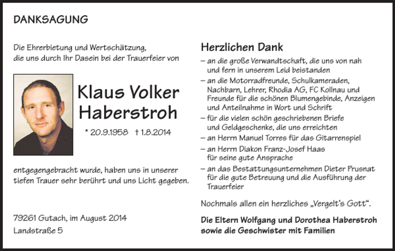 <p>DanKsaGunG<br />Die Ehrerbietung und Wertschätzung,<br />die uns durch Ihr Dasein bei der Trauerfeier von</p><p>Klaus Volker<br />Haberstroh<br />* 20.9.1958 † 1.8.2014</p><p>entgegengebracht wurde, haben uns in unserer<br />tiefen Trauer sehr berührt und uns Licht gegeben.</p><p>Herzlichen Dank<br />– an die große Verwandtschaft, die uns von nah<br />und fern in unserem Leid beistanden<br />– an die Motorradfreunde, Schulkameraden,<br />Nachbarn, Lehrer, Rhodia AG, FC Kollnau und<br />Freunde für die schönen Blumengebinde, Anzeigen<br />und Anteilnahme in Wort und Schrift<br />– für die vielen schön geschriebenen Briefe<br />und Geldgeschenke, die uns erreichten<br />– an Herrn Manuel Torres für das Gitarrenspiel<br />– an Herrn Diakon Franz-Josef Haas<br />für seine gute Ansprache<br />– an das Bestattungsunternehmen Dieter Prusnat<br />für die gute Betreuung und die Ausführung der<br />Trauerfeier</p><p>Nochmals allen ein herzliches „Vergelt’s Gott“.<br />79261 Gutach, im August 2014<br />Landstraße 5</p><p>Die Eltern Wolfgang und Dorothea Haberstroh<br />sowie die Geschwister mit Familien</p>