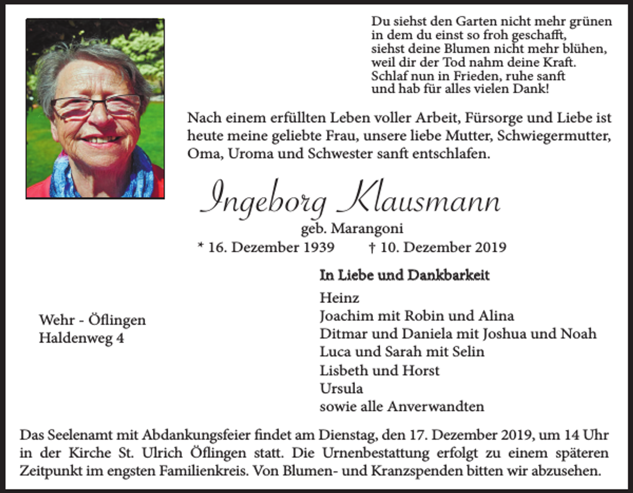 <p>Du siehst den Garten nicht mehr grünen<br />in dem du einst so froh geschafft,<br />siehst deine Blumen nicht mehr blühen,<br />weil dir der Tod nahm deine Kraft.<br />Schlaf nun in Frieden, ruhe sanft<br />und hab für alles vielen Dank!</p><p>Nach einem erfüllten Leben voller Arbeit, Fürsorge und Liebe ist<br />heute meine geliebte Frau, unsere liebe Mutter, Schwiegermutter,<br />Oma, Uroma und Schwester sanft entschlafen.</p><p>Ingeborg Klausmann</p><p>geb. Marangoni<br />* 16. Dezember 1939<br />† 10. Dezember 2019</p><p>Wehr - Öflingen<br />Haldenweg 4</p><p>In Liebe und Dankbarkeit<br />Heinz<br />Joachim mit Robin und Alina<br />Ditmar und Daniela mit Joshua und Noah<br />Luca und Sarah mit Selin<br />Lisbeth und Horst<br />Ursula<br />sowie alle Anverwandten</p><p>Das Seelenamt mit Abdankungsfeier findet am Dienstag, den 17. Dezember 2019, um 14 Uhr<br />in der Kirche St. Ulrich Öflingen statt. Die Urnenbestattung erfolgt zu einem späteren<br />Zeitpunkt im engsten Familienkreis. Von Blumen- und Kranzspenden bitten wir abzusehen.</p>