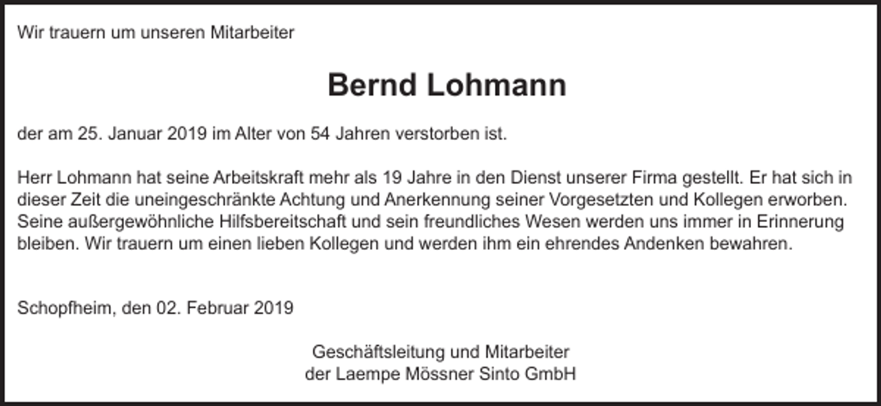 <p>Wir trauern um unseren Mitarbeiter</p><p>Bernd Lohmann<br />der am 25. Januar 2019 im Alter von 54 Jahren verstorben ist.<br />Herr Lohmann hat seine Arbeitskraft mehr als 19 Jahre in den Dienst unserer Firma gestellt. Er hat sich in<br />dieser Zeit die uneingeschränkte Achtung und Anerkennung seiner Vorgesetzten und Kollegen erworben.<br />Seine außergewöhnliche Hilfsbereitschaft und sein freundliches Wesen werden uns immer in Erinnerung<br />bleiben. Wir trauern um einen lieben Kollegen und werden ihm ein ehrendes Andenken bewahren.</p><p>Schopfheim, den 02. Februar 2019<br />Geschäftsleitung und Mitarbeiter<br />der Laempe Mössner Sinto GmbH</p>