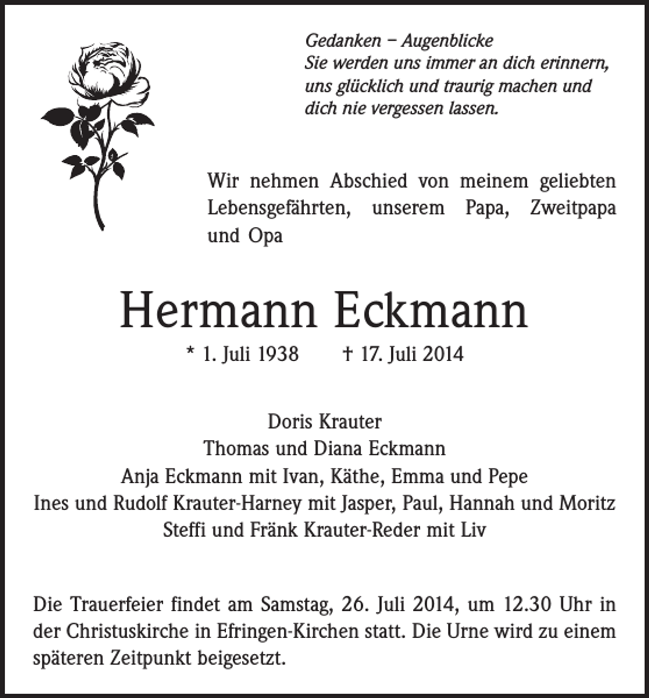 <p>Gedanken – Augenblicke<br />Sie werden uns immer an dich erinnern,<br />uns glücklich und traurig machen und<br />dich nie vergessen lassen.</p><p>Wir nehmen Abschied von meinem geliebten<br />Lebensgefährten, unserem Papa, Zweitpapa<br />und Opa</p><p>Hermann Eckmann<br />* 1. Juli 1938 † 17. Juli 2014<br />Doris Krauter<br />Thomas und Diana Eckmann<br />Anja Eckmann mit Ivan, Käthe, Emma und Pepe<br />Ines und Rudolf Krauter-Harney mit Jasper, Paul, Hannah und Moritz<br />Steffi und Fränk Krauter-Reder mit Liv<br />Die Trauerfeier findet am Samstag, 26. Juli 2014, um 12.30 Uhr in<br />der Christuskirche in Efringen-Kirchen statt. Die Urne wird zu einem<br />späteren Zeitpunkt beigesetzt.</p>