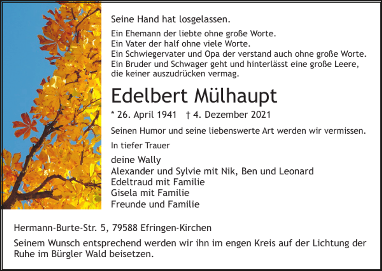 <p>Seine Hand hat losgelassen.<br />Ein Ehemann der liebte ohne große Worte.<br />Ein Vater der half ohne viele Worte.<br />Ein Schwiegervater und Opa der verstand auch ohne große Worte.<br />Ein Bruder und Schwager geht und hinterlässt eine große Leere,<br />die keiner auszudrücken vermag.</p><p>Edelbert Mülhaupt<br />* 26. April 1941 † 4. Dezember 2021<br />Seinen Humor und seine liebenswerte Art werden wir vermissen.<br />In tiefer Trauer</p><p>deine Wally<br />Alexander und Sylvie mit Nik, Ben und Leonard<br />Edeltraud mit Familie<br />Gisela mit Familie<br />Freunde und Familie<br />Hermann-Burte-Str. 5, 79588 Efringen-Kirchen<br />Seinem Wunsch entsprechend werden wir ihn im engen Kreis auf der Lichtung der<br />Ruhe im Bürgler Wald beisetzen.</p>