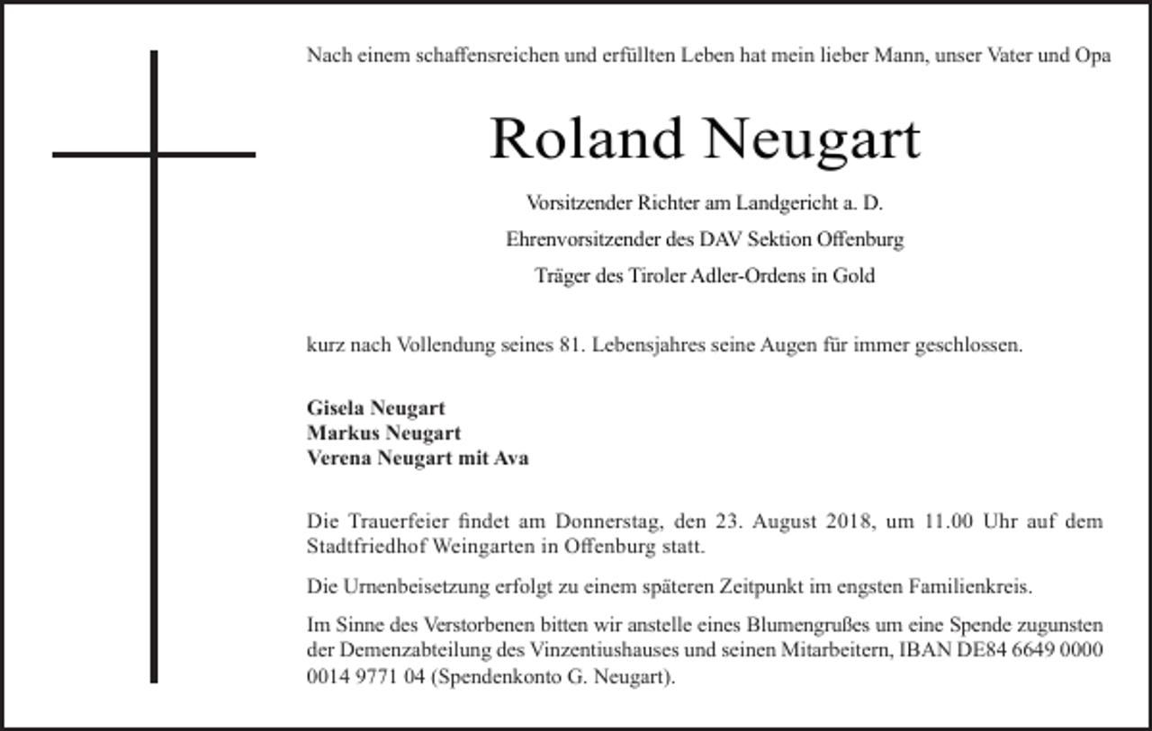 <p>Nach einem schaffensreichen und erfüllten Leben hat mein lieber Mann, unser Vater und Opa</p><p>Roland Neugart<br />Vorsitzender Richter am Landgericht a. D.<br />Ehrenvorsit ender des DAV Sektion Offenburg<br />Träger des Tiroler Adler-Ordens in Gold<br />kur nach Vollendung seines 81. Lebensjahres seine Augen für immer geschlossen.<br />Gisela Neugart<br />Markus Neugart<br />Verena Neugart mit Ava<br />Die Trauerfeier findet am Donnerstag, den 23. August 2018, um 11.00 Uhr auf dem<br />Stadtfriedhof Weingarten in Offenburg statt.<br />Die Urnenbeiset ung erfolgt u einem späteren Zeitpunkt im engsten Familienkreis.<br />Im Sinne des Verstorbenen bitten wir anstelle eines Blumengrußes um eine Spende ugunsten<br />der Demen abteilung des Vin entiushauses und seinen Mitarbeitern, IBAN DE84 6649 0014 9771 04 (Spendenkonto G. Neugart).</p>