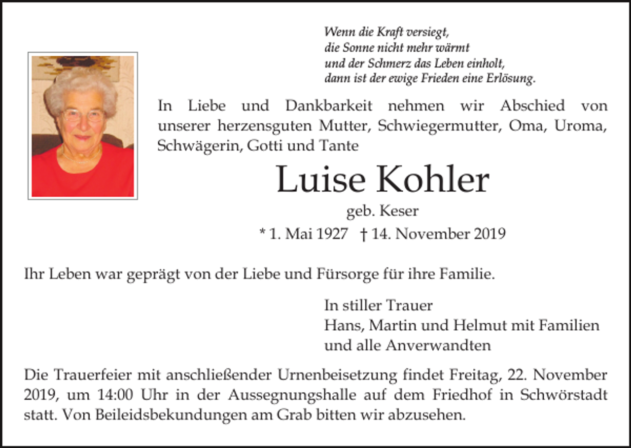 <p>Wenn die Kraft versiegt,<br />die Sonne nicht mehr wärmt<br />und der Schmerz das Leben einholt,<br />dann ist der ewige Frieden eine Erlösung.</p><p>In Liebe und Dankbarkeit nehmen wir Abschied von<br />unserer herzensguten Mutter, Schwiegermutter, Oma, Uroma,<br />Schwägerin, Gotti und Tante</p><p>Luise Kohler</p><p>geb. Keser<br />* 1. Mai 1927 † 14. November 2019<br />Ihr Leben war geprägt von der Liebe und Fürsorge für ihre Familie.<br />In stiller Trauer<br />Hans, Martin und Helmut mit Familien<br />und alle Anverwandten<br />Die Trauerfeier mit anschließender Urnenbeisetzung findet Freitag, 22. November<br />2019, um 14:00 Uhr in der Aussegnungshalle auf dem Friedhof in Schwörstadt<br />statt. Von Beileidsbekundungen am Grab bitten wir abzusehen.</p>