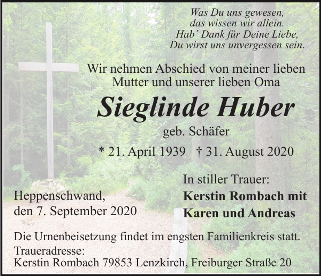 <p>Was Du uns gewesen,<br />das wissen wir allein.<br />Hab´ Dank für Deine Liebe,<br />Du wirst uns unvergessen sein.</p><p>Wir nehmen Abschied von meiner lieben<br />Mutter und unserer lieben Oma</p><p>Sieglinde Huber<br />geb. Schäfer<br />* 21. April 1939 † 31. August 2020<br />Heppenschwand,<br />den 7. September 2020</p><p>In stiller Trauer:<br />Kerstin Rombach mit<br />Karen und Andreas</p><p>Die Urnenbeisetzung findet im engsten Familienkreis statt.<br />Traueradresse:<br />Kerstin Rombach 79853 Lenzkirch, Freiburger Straße 20</p>