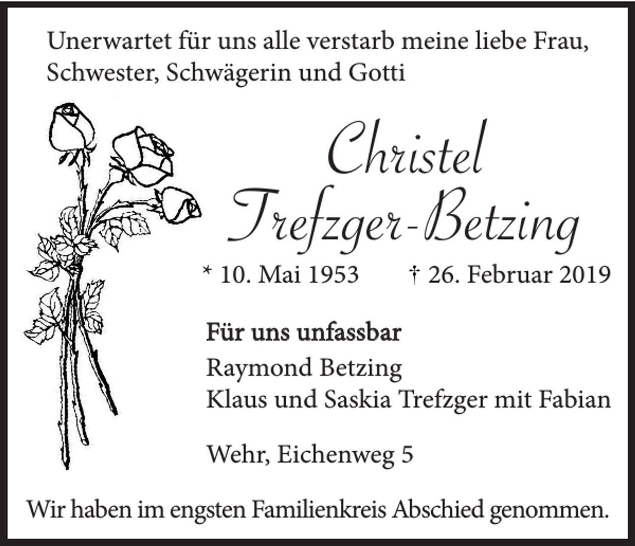 <p>Unerwartet für uns alle verstarb meine liebe Frau,<br />Schwester, Schwägerin und Gotti</p><p>Christel<br />Trefzger-Betzing<br />* 10. Mai 1953</p><p>26. Februar 2019</p><p>Für uns unfassbar<br />Raymond Betzing<br />Klaus und Saskia Trefzger mit Fabian<br />Wehr, Eichenweg 5<br />Wir haben im engsten Familienkreis Abschied genommen.</p>