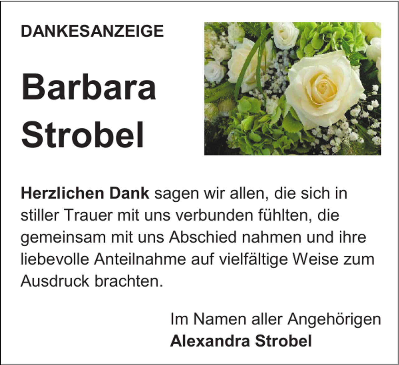 <p>DANKESANZEIGE</p><p>Barbara<br />Strobel<br />Herzlichen Dank sagen wir allen, die sich in<br />stiller Trauer mit uns verbunden fühlten, die<br />gemeinsam mit uns Abschied nahmen und ihre<br />liebevolle Anteilnahme auf vielfältige Weise zum<br />Ausdruck brachten.<br />Im Namen aller Angehörigen<br />Alexandra Strobel</p>