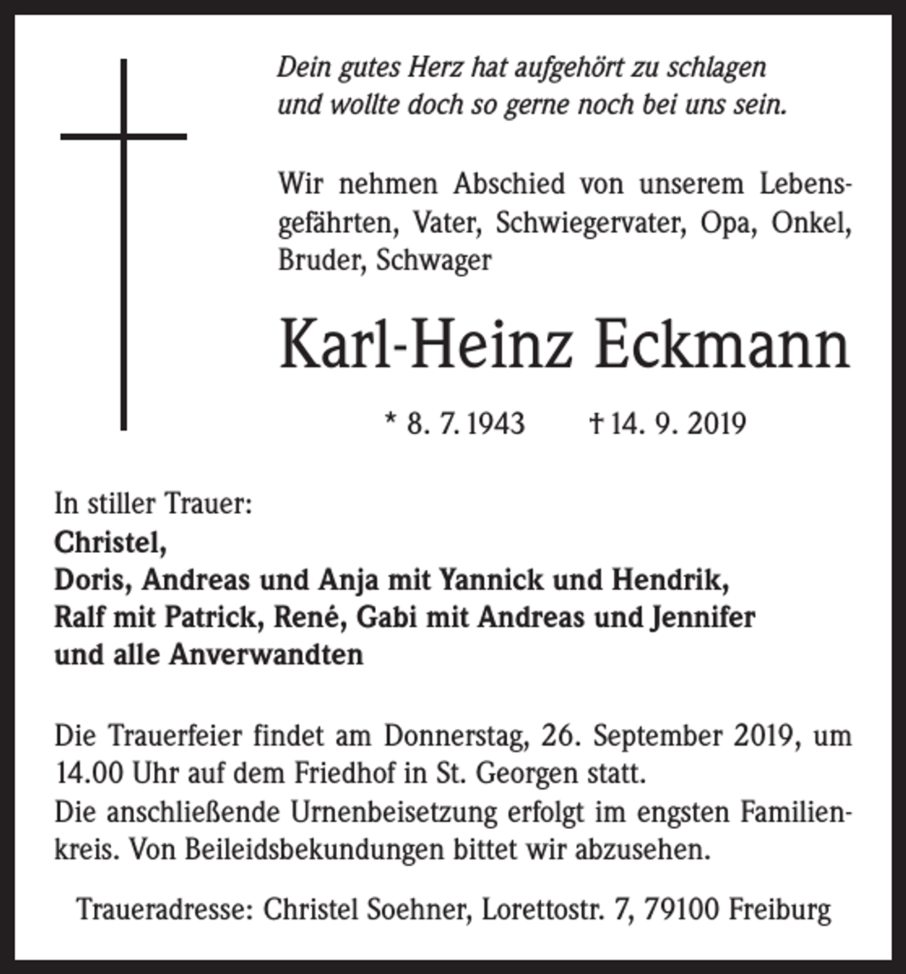 <p>Dein gutes Herz hat aufgehört zu schlagen<br />und wollte doch so gerne noch bei uns sein.</p><p>Wir nehmen Abschied von unserem Lebens­<br />gefährten, Vater, Schwiegervater, Opa, Onkel,<br />­Bruder, Schwager</p><p>Karl-Heinz Eckmann<br />* 8. 7. 1943 † 14. 9. 2019<br />In stiller Trauer:<br />Christel,<br />Doris, Andreas und Anja mit Yannick und Hendrik,<br />Ralf mit Patrick, René, Gabi mit Andreas und Jennifer<br />und alle Anverwandten<br />Die Trauerfeier findet am Donnerstag, 26. September 2019, um<br />14.00 Uhr auf dem Friedhof in St. Georgen statt.<br />Die anschließende Urnenbeisetzung erfolgt im engsten Familien­<br />kreis. Von Beileidsbekundungen bittet wir ab­zusehen.<br />Traueradresse: Christel Soehner, Lorettostr. 7, 79100 Freiburg</p>
