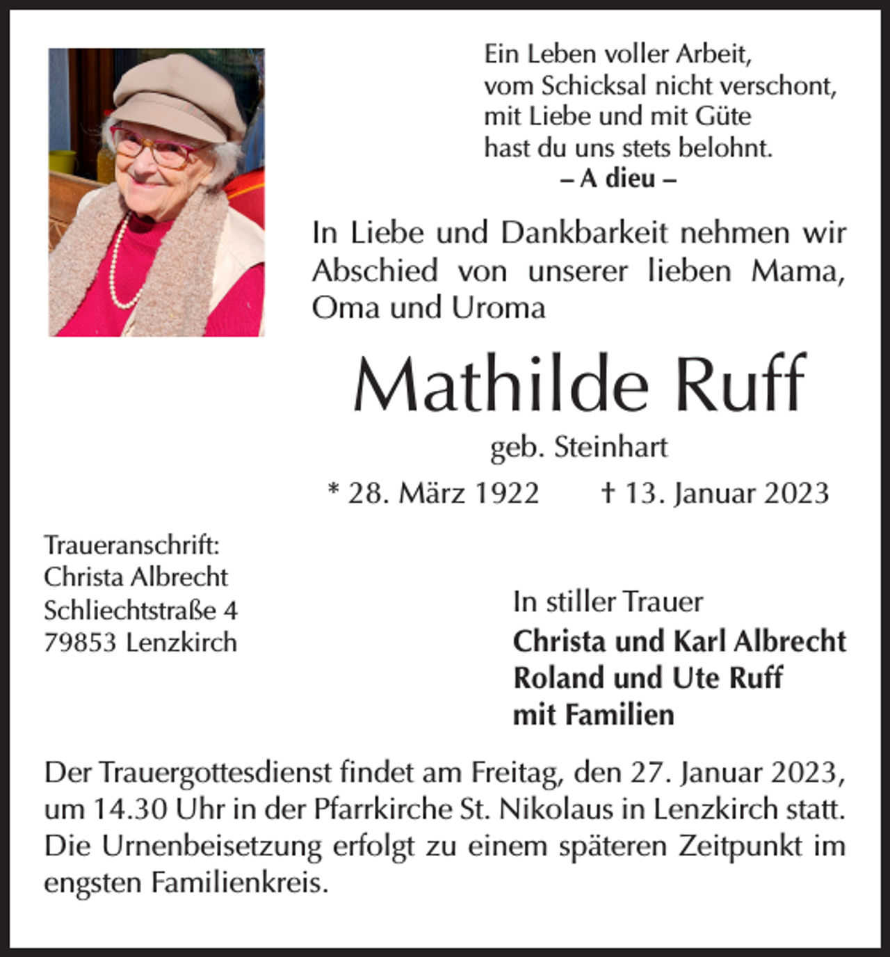 <p>Ein Leben voller Arbeit,<br />vom Schicksal nicht verschont,<br />mit Liebe und mit Güte<br />hast du uns stets belohnt.</p><p>– A dieu –</p><p>In Liebe und Dankbarkeit nehmen wir<br />Abschied von unserer lieben Mama,<br />Oma und Uroma</p><p>Mathilde Ruff<br />geb. Steinhart</p><p>* 28. März 1922 † 13. Januar 2023<br />Traueranschrift:<br />Christa Albrecht<br />Schliechtstraße 4<br />79853 Lenzkirch</p><p>In stiller Trauer<br />Christa und Karl Albrecht<br />Roland und Ute Ruff<br />mit Familien</p><p>Der Trauergottesdienst findet am Freitag, den 27. Januar 2023,<br />um 14.30 Uhr in der Pfarrkirche St. Nikolaus in Lenzkirch statt.<br />Die Urnenbeisetzung erfolgt zu einem späteren Zeitpunkt im<br />engsten Familienkreis.</p>