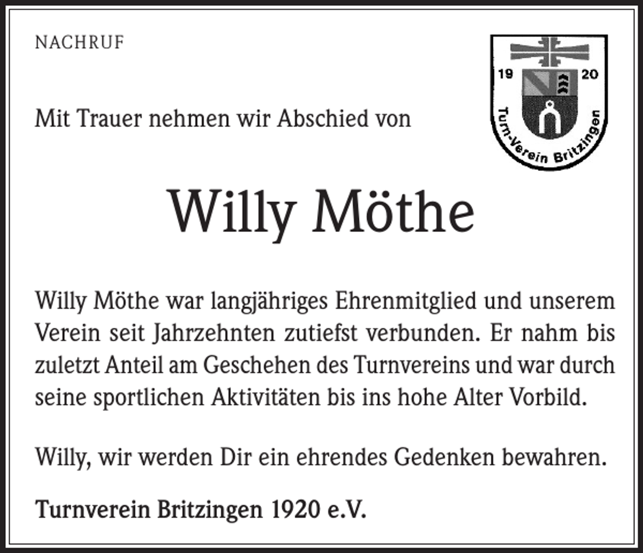 <p>NACHRUF</p><p>Mit Trauer nehmen wir Abschied von</p><p>Willy Möthe<br />Willy Möthe war langjähriges Ehrenmitglied und unserem<br />Verein seit Jahrzehnten zutiefst verbunden. Er nahm bis<br />­zuletzt Anteil am Geschehen des Turnvereins und war durch<br />seine sportlichen Aktivitäten bis ins hohe Alter Vorbild.<br />Willy, wir werden Dir ein ehrendes Gedenken bewahren.<br />Turnverein Britzingen 1920 e.V.</p>