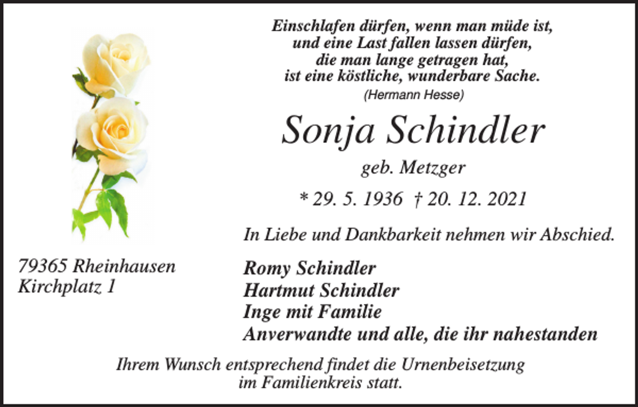 <p>Einschlafen dürfen, wenn man müde ist,<br />und eine Last fallen lassen dürfen,<br />die man lange getragen hat,<br />ist eine köstliche, wunderbare Sache.<br />(Hermann Hesse)</p><p>Sonja Schindler<br />geb. Metzger<br />* 29. 5. 1936 † 20. 12. 2021<br />In Liebe und Dankbarkeit nehmen wir Abschied.</p><p>79365 Rheinhausen<br />Kirchplatz 1</p><p>Romy Schindler<br />Hartmut Schindler<br />Inge mit Familie<br />Anverwandte und alle, die ihr nahestanden</p><p>Ihrem Wunsch entsprechend findet die Urnenbeisetzung<br />im Familienkreis statt.</p>