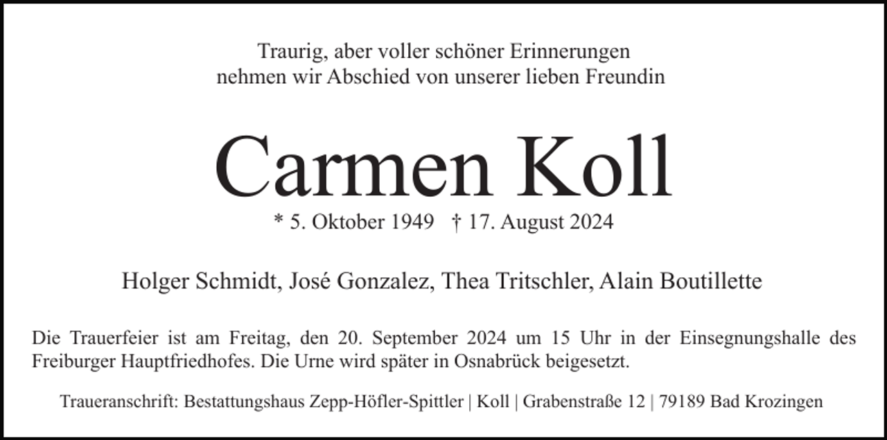 <p>Traurig, aber voller schöner Erinnerungen<br />nehmen wir Abschied von unserer lieben Freundin</p><p>Carmen Koll<br />* 5. Oktober 1949 † 17. August 2024</p><p>Holger Schmidt, José Gonzalez, Thea Tritschler, Alain Boutillette<br />Die Trauerfeier ist am Freitag, den 20. September 2024 um 15 Uhr in der Einsegnungshalle des<br />Freiburger Hauptfriedhofes. Die Urne wird später in Osnabrück beigesetzt.<br />Traueranschrift: Bestattungshaus Zepp-Höfler-Spittler | Koll | Grabenstraße 12 | 79189 Bad Krozingen</p>