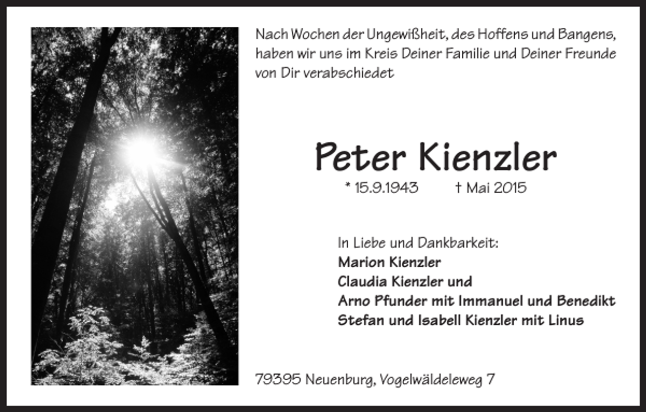 <p>Nach Wochen der Ungewißheit, des Hoffens und Bangens,<br />haben wir uns im Kreis Deiner Familie und Deiner Freunde<br />von Dir verabschiedet</p><p>Peter Kienzler<br />* 15.9.1943</p><p>† Mai 2015</p><p>In Liebe und Dankbarkeit:<br />Marion Kienzler<br />Claudia Kienzler und<br />Arno Pfunder mit Immanuel und Benedikt<br />Stefan und Isabell Kienzler mit Linus<br />79395 Neuenburg, Vogelwäldeleweg 7</p>