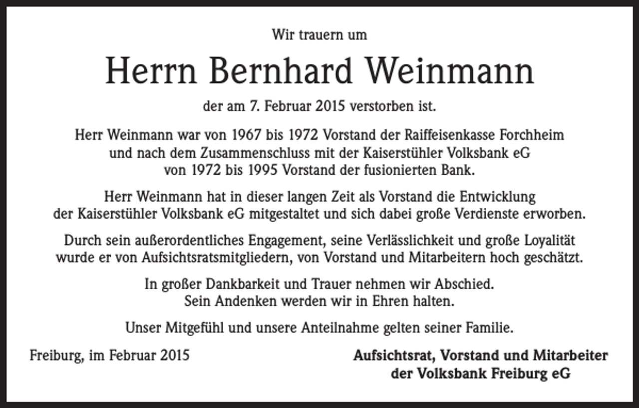 <p>Wir trauern um</p><p>Herrn Bernhard Weinmann<br />der am 7. Februar 2015 verstorben ist.<br />Herr Weinmann war von 1967 bis 1972 Vorstand der Raiffeisenkasse Forchheim<br />und nach dem Zusammenschluss mit der Kaiserstühler Volksbank eG<br />von 1972 bis 1995 Vorstand der fusionierten Bank.<br />Herr Weinmann hat in dieser langen Zeit als Vorstand die Entwicklung<br />der Kaiserstühler Volksbank eG mitgestaltet und sich dabei große Verdienste erworben.<br />Durch sein außerordentliches Engagement, seine Verlässlichkeit und große Loyalität<br />wurde er von Aufsichtsratsmitgliedern, von Vorstand und Mitarbeitern hoch geschätzt.<br />In großer Dankbarkeit und Trauer nehmen wir Abschied.<br />Sein Andenken werden wir in Ehren halten.<br />Unser Mitgefühl und unsere Anteilnahme gelten seiner Familie.<br />Freiburg, im Februar 2015</p><p>Aufsichtsrat, Vorstand und Mitarbeiter<br />der Volksbank Freiburg eG</p>